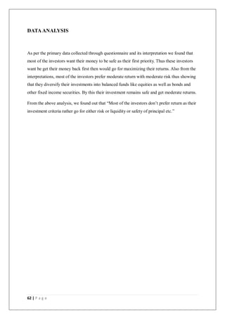 62 | P a g e
DATA ANALYSIS
As per the primary data collected through questionnaire and its interpretation we found that
most of the investors want their money to be safe as their first priority. Thus these investors
want be get their money back first then would go for maximizing their returns. Also from the
interpretations, most of the investors prefer moderate return with moderate risk thus showing
that they diversify their investments into balanced funds like equities as well as bonds and
other fixed income securities. By this their investment remains safe and get moderate returns.
From the above analysis, we found out that “Most of the investors don’t prefer return as their
investment criteria rather go for either risk or liquidity or safety of principal etc.”
 