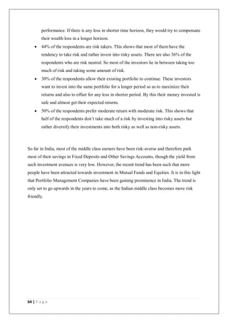 64 | P a g e
performance. If there is any loss in shorter time horizon, they would try to compensate
their wealth loss in a longer horizon.
 44% of the respondents are risk takers. This shows that most of them have the
tendency to take risk and rather invest into risky assets. There are also 36% of the
respondents who are risk neutral. So most of the investors lie in between taking too
much of risk and taking some amount of risk.
 30% of the respondents allow their existing portfolio to continue. These investors
want to invest into the same portfolio for a longer period so as to maximize their
returns and also to offset for any loss in shorter period. By this their money invested is
safe and almost get their expected returns.
 50% of the respondents prefer moderate return with moderate risk. This shows that
half of the respondents don’t take much of a risk by investing into risky assets but
rather diversify their investments into both risky as well as non-risky assets.
So far in India, most of the middle class earners have been risk-averse and therefore park
most of their savings in Fixed Deposits and Other Savings Accounts, though the yield from
such investment avenues is very low. However, the recent trend has been such that more
people have been attracted towards investment in Mutual Funds and Equities. It is in this light
that Portfolio Management Companies have been gaining prominence in India. The trend is
only set to go upwards in the years to come, as the Indian middle class becomes more risk
friendly.
 