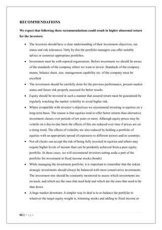 65 | P a g e
RECOMMENDATIONS
We expect that following these recommendations could result in higher abnormal return
for the investors:
 The investors should have a clear understanding of their investment objectives, tax
status and risk tolerances. Only by this the portfolio managers can offer suitable
advice or construct appropriate portfolios.
 Investment must be with reputed organization. Before investment we should be aware
of the standards of the company where we want to invest. Standards of the company
means, balance sheet, size, management capability etc. of the company must be
excellent
 The investment should be carefully done for the previous performance, present market
status and future risk properly assessed for better results
 Equity should be invested in such a manner that assured return must be guaranteed by
regularly watching the market volatility to avoid higher risk.
 Where compatible with investor’s objectives we recommend investing in equities on a
long-term basis. The reason is that equities tend to offer better returns than alternative
investment classes over periods of ten years or more. Although equity prices may be
volatile on a day-to-day basis the effects of this are reduced over time if prices are on
a rising trend. The effects of volatility are also reduced by holding a portfolio of
equities with an appropriate spread of exposures to different sectors and/or countries.
 Not all clients can accept the risk of being fully invested in equities and others may
require higher levels of income than can be prudently achieved from a pure equity
portfolio. In these cases, we will recommend investors setting aside a part of the
portfolio for investment in fixed income stocks (bonds)
 While managing the investment portfolio, it is important to remember that the riskier
strategic investments should always be balanced with more conservative investments.
The investment mix should be constantly monitored to assess which investments are
on track, and which are the ones that need help and which are the ones that need to be
shut down
 A huge market downturn: A simpler way to deal is to re-balance the portfolio to
whatever the target equity weight is, trimming stocks and adding to fixed income or
 