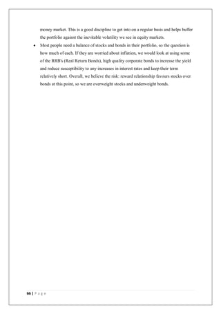 66 | P a g e
money market. This is a good discipline to get into on a regular basis and helps buffer
the portfolio against the inevitable volatility we see in equity markets.
 Most people need a balance of stocks and bonds in their portfolio, so the question is
how much of each. If they are worried about inflation, we would look at using some
of the RRB's (Real Return Bonds), high quality corporate bonds to increase the yield
and reduce susceptibility to any increases in interest rates and keep their term
relatively short. Overall, we believe the risk: reward relationship favours stocks over
bonds at this point, so we are overweight stocks and underweight bonds.
 