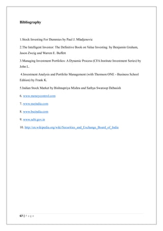 67 | P a g e
Bibliography
1.Stock Investing For Dummies by Paul J. Mladjenovic
2.The Intelligent Investor: The Definitive Book on Value Investing. by Benjamin Graham,
Jason Zweig and Warren E. Buffett
3.Managing Investment Portfolios: A Dynamic Process (CFA Institute Investment Series) by
John L.
4.Investment Analysis and Portfolio Management (with Thomson ONE - Business School
Edition) by Frank K.
5.Indian Stock Market by Bishnupriya Mishra and Sathya Swaroop Debasish
6. www.moneycontrol.com
7. www.nseindia.com
8. www.bseindia.com
9. www.sebi.gov.in
10. http://en.wikipedia.org/wiki/Securities_and_Exchange_Board_of_India
 