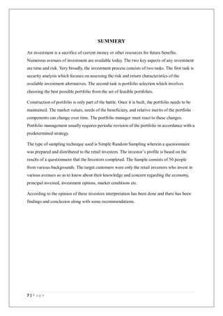 7 | P a g e
SUMMERY
An investment is a sacrifice of current money or other resources for future benefits.
Numerous avenues of investment are available today. The two key aspects of any investment
are time and risk. Very broadly, the investment process consists of two tasks. The first task is
security analysis which focuses on assessing the risk and return characteristics of the
available investment alternatives. The second task is portfolio selection which involves
choosing the best possible portfolio from the set of feasible portfolios.
Construction of portfolio is only part of the battle. Once it is built, the portfolio needs to be
maintained. The market values, needs of the beneficiary, and relative merits of the portfolio
components can change over time. The portfolio manager must react to these changes.
Portfolio management usually requires periodic revision of the portfolio in accordance with a
predetermined strategy.
The type of sampling technique used is Simple Random Sampling wherein a questionnaire
was prepared and distributed to the retail investors. The investor’s profile is based on the
results of a questionnaire that the Investors completed. The Sample consists of 50 people
from various backgrounds. The target customers were only the retail investors who invest in
various avenues so as to know about their knowledge and concern regarding the economy,
principal invested, investment options, market conditions etc.
According to the opinion of these investors interpretation has been done and there has been
findings and conclusion along with some recommendations.
 