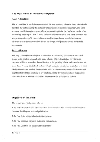 9 | P a g e
The Key Element of Portfolio Management
Asset Allocation:
The key to effective portfolio management is the long-term mix of assets. Asset allocation is
based on the understanding that different types of assets do not move in concert, and some
are more volatile than others. Asset allocation seeks to optimize the risk/return profile of an
investor by investing in a mix of assets that have low correlation to each other. Investors with
a more aggressive profile can weight their portfolio toward more volatile investments.
Investors with a more conservative profile can weight their portfolio toward more stable
investments.
Diversification:
The only certainty in investing is it is impossible to consistently predict the winners and
losers, so the prudent approach is to create a basket of investments that provide broad
exposure within an asset class. Diversification is the spreading of risk and reward within an
asset class. Because it is difficult to know which particular subset of an asset class or sector is
likely to outperform another, diversification seeks to capture the returns of all of the sectors
over time but with less volatility at any one time. Proper diversification takes place across
different classes of securities, sectors of the economy and geographical regions.
Objectives of the Study
The objectives of study are as follows:
1. To find out whether most of the investors prefer return as their investment criteria rather
than risk, liquidity and safety of principal etc.
2. To Find Criteria for evaluating the investment.
3. To Find Common Errors in investment management.
4. To Find Qualities for successful management
 