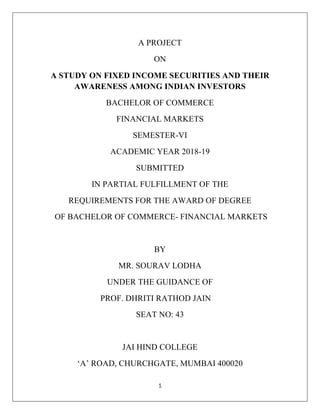 1
A PROJECT
ON
A STUDY ON FIXED INCOME SECURITIES AND THEIR
AWARENESS AMONG INDIAN INVESTORS
BACHELOR OF COMMERCE
FINANCIAL MARKETS
SEMESTER-VI
ACADEMIC YEAR 2018-19
SUBMITTED
IN PARTIAL FULFILLMENT OF THE
REQUIREMENTS FOR THE AWARD OF DEGREE
OF BACHELOR OF COMMERCE- FINANCIAL MARKETS
BY
MR. SOURAV LODHA
UNDER THE GUIDANCE OF
PROF. DHRITI RATHOD JAIN
SEAT NO: 43
JAI HIND COLLEGE
‘A’ ROAD, CHURCHGATE, MUMBAI 400020
 