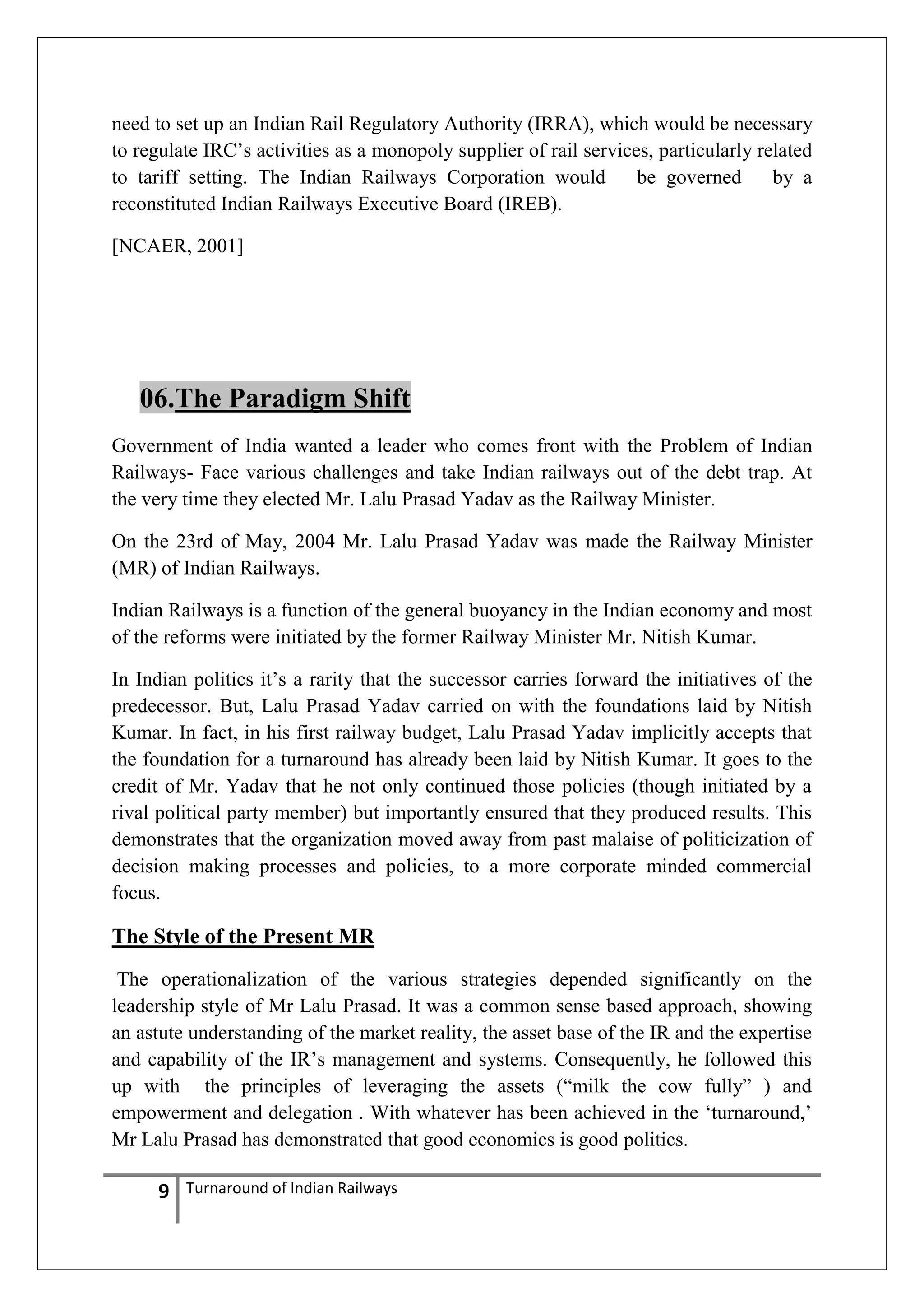 need to set up an Indian Rail Regulatory Authority (IRRA), which would be necessary
to regulate IRC‘s activities as a monopoly supplier of rail services, particularly related
to tariff setting. The Indian Railways Corporation would
be governed
by a
reconstituted Indian Railways Executive Board (IREB).
[NCAER, 2001]

06.The Paradigm Shift
Government of India wanted a leader who comes front with the Problem of Indian
Railways- Face various challenges and take Indian railways out of the debt trap. At
the very time they elected Mr. Lalu Prasad Yadav as the Railway Minister.
On the 23rd of May, 2004 Mr. Lalu Prasad Yadav was made the Railway Minister
(MR) of Indian Railways.
Indian Railways is a function of the general buoyancy in the Indian economy and most
of the reforms were initiated by the former Railway Minister Mr. Nitish Kumar.
In Indian politics it‘s a rarity that the successor carries forward the initiatives of the
predecessor. But, Lalu Prasad Yadav carried on with the foundations laid by Nitish
Kumar. In fact, in his first railway budget, Lalu Prasad Yadav implicitly accepts that
the foundation for a turnaround has already been laid by Nitish Kumar. It goes to the
credit of Mr. Yadav that he not only continued those policies (though initiated by a
rival political party member) but importantly ensured that they produced results. This
demonstrates that the organization moved away from past malaise of politicization of
decision making processes and policies, to a more corporate minded commercial
focus.

The Style of the Present MR
The operationalization of the various strategies depended significantly on the
leadership style of Mr Lalu Prasad. It was a common sense based approach, showing
an astute understanding of the market reality, the asset base of the IR and the expertise
and capability of the IR‘s management and systems. Consequently, he followed this
up with the principles of leveraging the assets (―milk the cow fully‖ ) and
empowerment and delegation . With whatever has been achieved in the ‗turnaround,‘
Mr Lalu Prasad has demonstrated that good economics is good politics.

9

Turnaround of Indian Railways

 