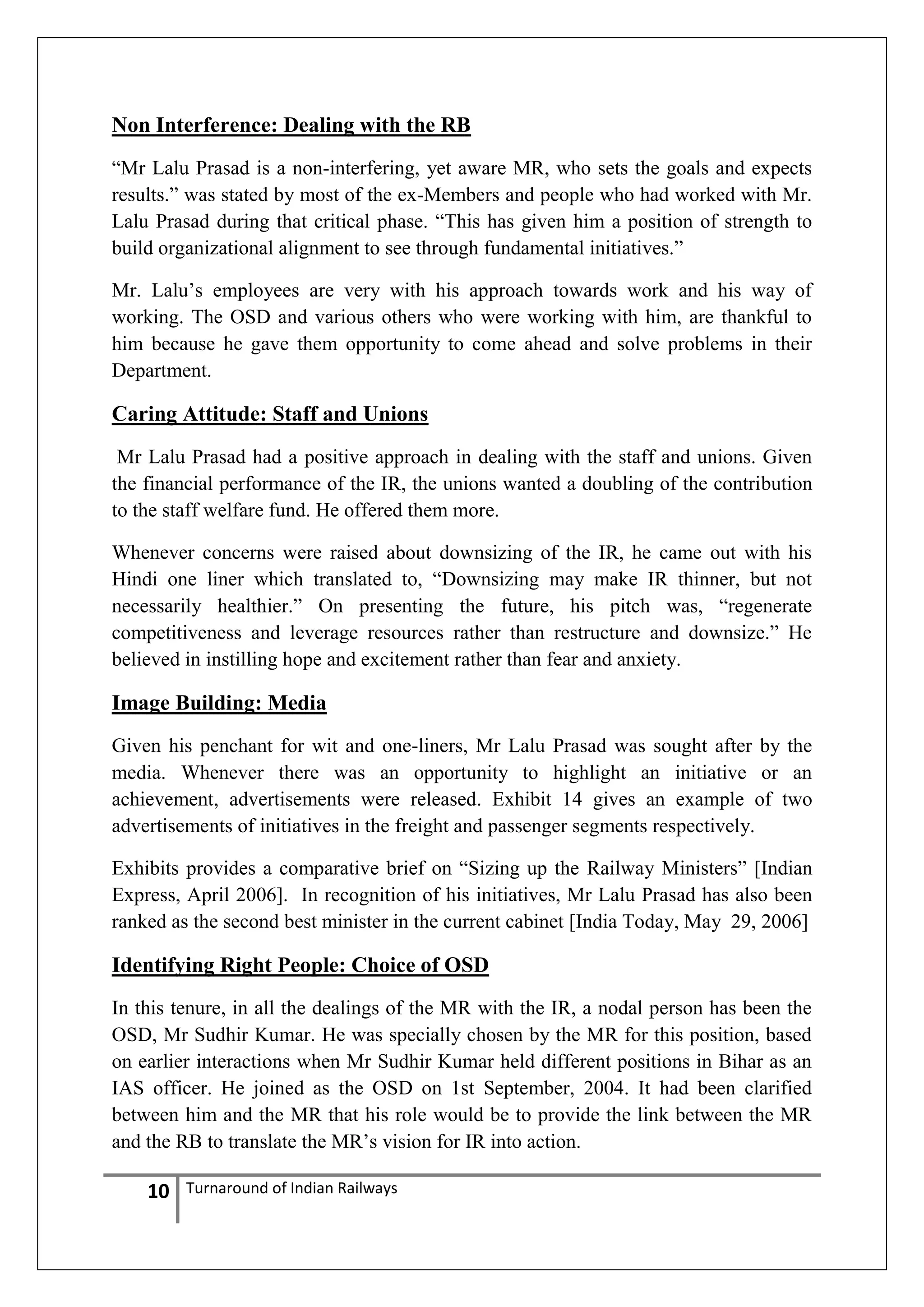 Non Interference: Dealing with the RB
―Mr Lalu Prasad is a non-interfering, yet aware MR, who sets the goals and expects
results.‖ was stated by most of the ex-Members and people who had worked with Mr.
Lalu Prasad during that critical phase. ―This has given him a position of strength to
build organizational alignment to see through fundamental initiatives.‖
Mr. Lalu‘s employees are very with his approach towards work and his way of
working. The OSD and various others who were working with him, are thankful to
him because he gave them opportunity to come ahead and solve problems in their
Department.

Caring Attitude: Staff and Unions
Mr Lalu Prasad had a positive approach in dealing with the staff and unions. Given
the financial performance of the IR, the unions wanted a doubling of the contribution
to the staff welfare fund. He offered them more.
Whenever concerns were raised about downsizing of the IR, he came out with his
Hindi one liner which translated to, ―Downsizing may make IR thinner, but not
necessarily healthier.‖ On presenting the future, his pitch was, ―regenerate
competitiveness and leverage resources rather than restructure and downsize.‖ He
believed in instilling hope and excitement rather than fear and anxiety.

Image Building: Media
Given his penchant for wit and one-liners, Mr Lalu Prasad was sought after by the
media. Whenever there was an opportunity to highlight an initiative or an
achievement, advertisements were released. Exhibit 14 gives an example of two
advertisements of initiatives in the freight and passenger segments respectively.
Exhibits provides a comparative brief on ―Sizing up the Railway Ministers‖ [Indian
Express, April 2006]. In recognition of his initiatives, Mr Lalu Prasad has also been
ranked as the second best minister in the current cabinet [India Today, May 29, 2006]

Identifying Right People: Choice of OSD
In this tenure, in all the dealings of the MR with the IR, a nodal person has been the
OSD, Mr Sudhir Kumar. He was specially chosen by the MR for this position, based
on earlier interactions when Mr Sudhir Kumar held different positions in Bihar as an
IAS officer. He joined as the OSD on 1st September, 2004. It had been clarified
between him and the MR that his role would be to provide the link between the MR
and the RB to translate the MR‘s vision for IR into action.

10

Turnaround of Indian Railways

 