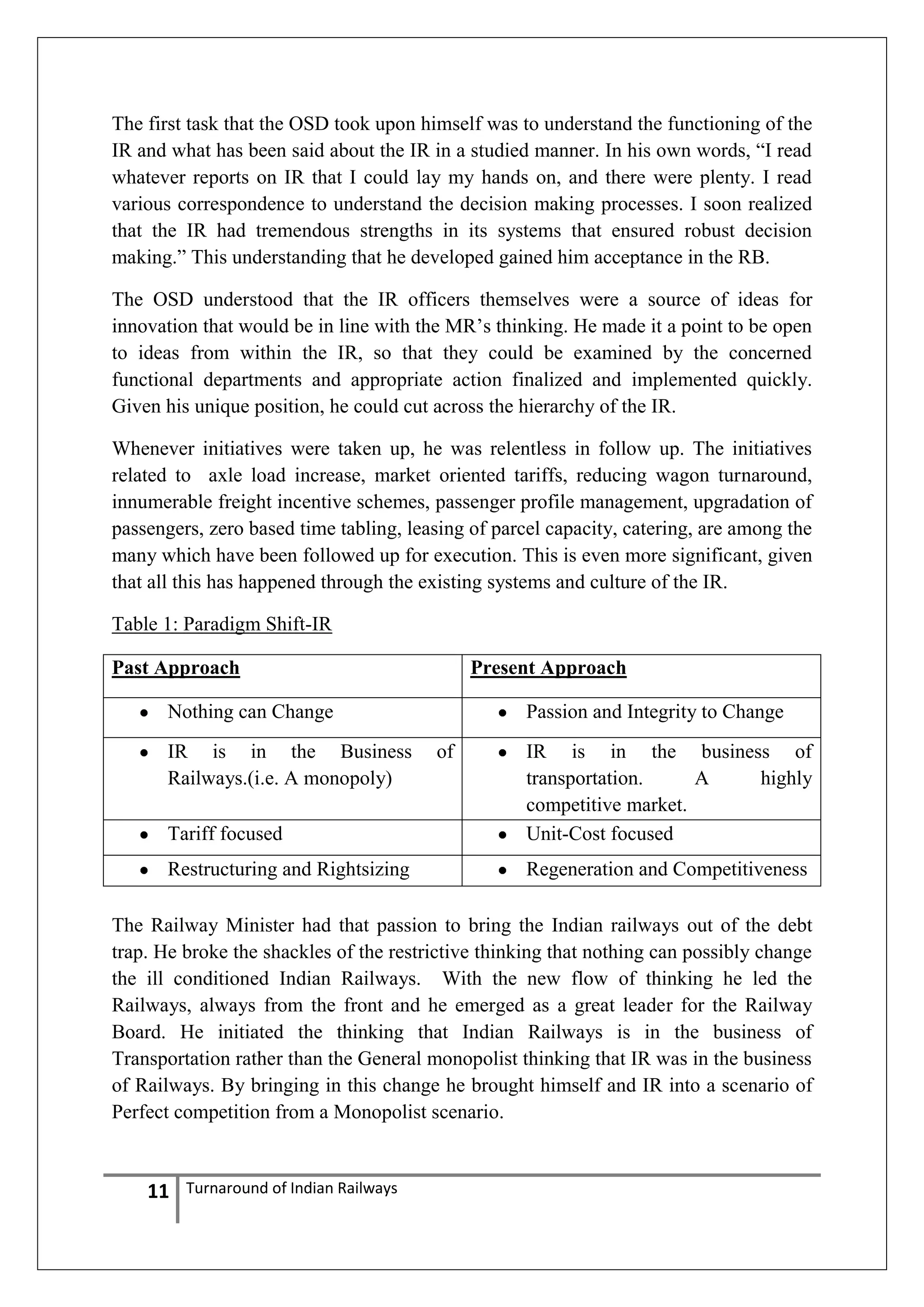 The first task that the OSD took upon himself was to understand the functioning of the
IR and what has been said about the IR in a studied manner. In his own words, ―I read
whatever reports on IR that I could lay my hands on, and there were plenty. I read
various correspondence to understand the decision making processes. I soon realized
that the IR had tremendous strengths in its systems that ensured robust decision
making.‖ This understanding that he developed gained him acceptance in the RB.
The OSD understood that the IR officers themselves were a source of ideas for
innovation that would be in line with the MR‘s thinking. He made it a point to be open
to ideas from within the IR, so that they could be examined by the concerned
functional departments and appropriate action finalized and implemented quickly.
Given his unique position, he could cut across the hierarchy of the IR.
Whenever initiatives were taken up, he was relentless in follow up. The initiatives
related to axle load increase, market oriented tariffs, reducing wagon turnaround,
innumerable freight incentive schemes, passenger profile management, upgradation of
passengers, zero based time tabling, leasing of parcel capacity, catering, are among the
many which have been followed up for execution. This is even more significant, given
that all this has happened through the existing systems and culture of the IR.
Table 1: Paradigm Shift-IR
Past Approach

Present Approach

Nothing can Change
IR is in the Business
Railways.(i.e. A monopoly)

Passion and Integrity to Change
of

Tariff focused

IR is in the business of
transportation.
A
highly
competitive market.
Unit-Cost focused

Restructuring and Rightsizing

Regeneration and Competitiveness

The Railway Minister had that passion to bring the Indian railways out of the debt
trap. He broke the shackles of the restrictive thinking that nothing can possibly change
the ill conditioned Indian Railways. With the new flow of thinking he led the
Railways, always from the front and he emerged as a great leader for the Railway
Board. He initiated the thinking that Indian Railways is in the business of
Transportation rather than the General monopolist thinking that IR was in the business
of Railways. By bringing in this change he brought himself and IR into a scenario of
Perfect competition from a Monopolist scenario.

11

Turnaround of Indian Railways

 