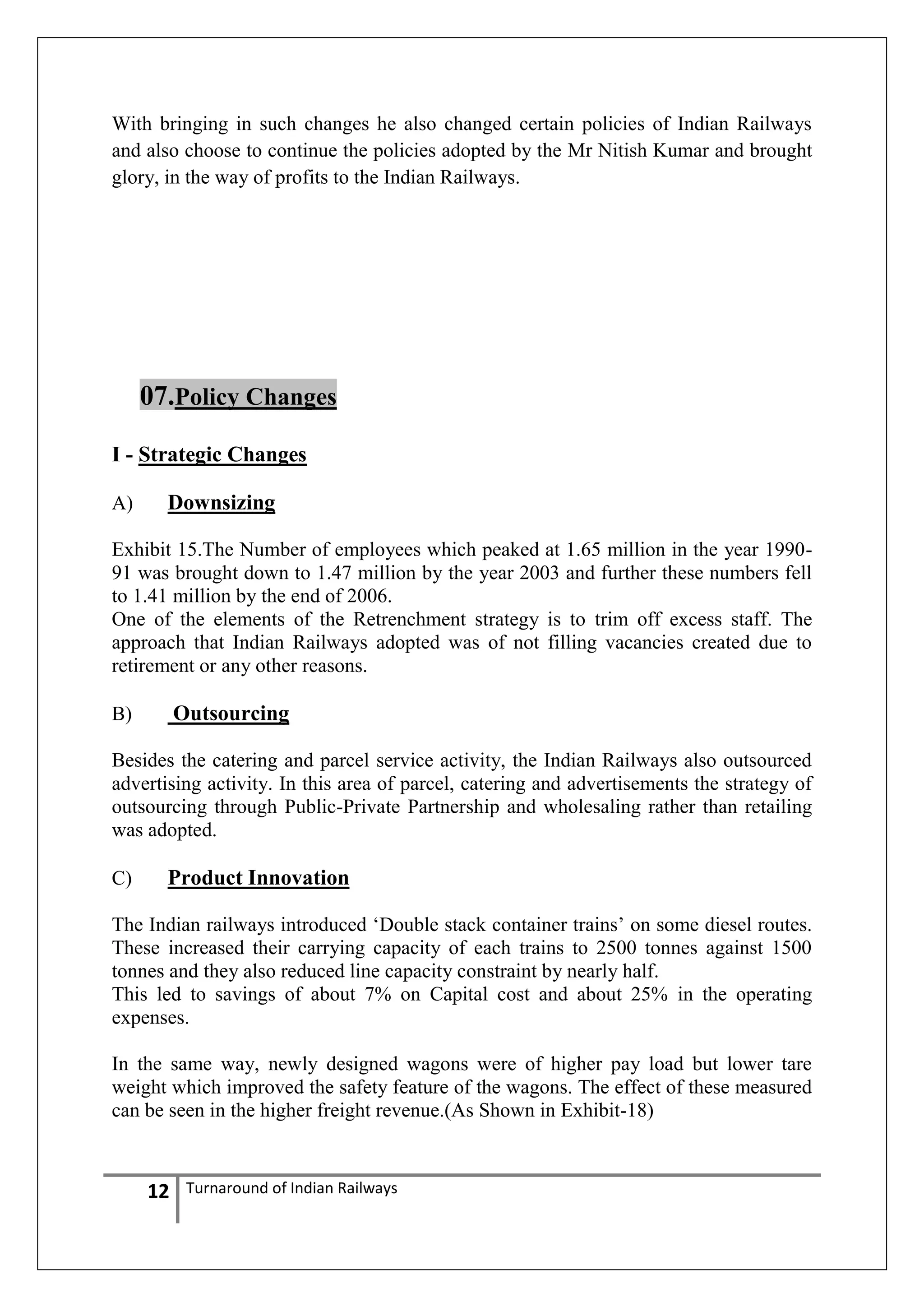 With bringing in such changes he also changed certain policies of Indian Railways
and also choose to continue the policies adopted by the Mr Nitish Kumar and brought
glory, in the way of profits to the Indian Railways.

07.Policy Changes
I - Strategic Changes
A)

Downsizing

Exhibit 15.The Number of employees which peaked at 1.65 million in the year 199091 was brought down to 1.47 million by the year 2003 and further these numbers fell
to 1.41 million by the end of 2006.
One of the elements of the Retrenchment strategy is to trim off excess staff. The
approach that Indian Railways adopted was of not filling vacancies created due to
retirement or any other reasons.

Outsourcing

B)

Besides the catering and parcel service activity, the Indian Railways also outsourced
advertising activity. In this area of parcel, catering and advertisements the strategy of
outsourcing through Public-Private Partnership and wholesaling rather than retailing
was adopted.
C)

Product Innovation

The Indian railways introduced ‗Double stack container trains‘ on some diesel routes.
These increased their carrying capacity of each trains to 2500 tonnes against 1500
tonnes and they also reduced line capacity constraint by nearly half.
This led to savings of about 7% on Capital cost and about 25% in the operating
expenses.
In the same way, newly designed wagons were of higher pay load but lower tare
weight which improved the safety feature of the wagons. The effect of these measured
can be seen in the higher freight revenue.(As Shown in Exhibit-18)

12

Turnaround of Indian Railways

 