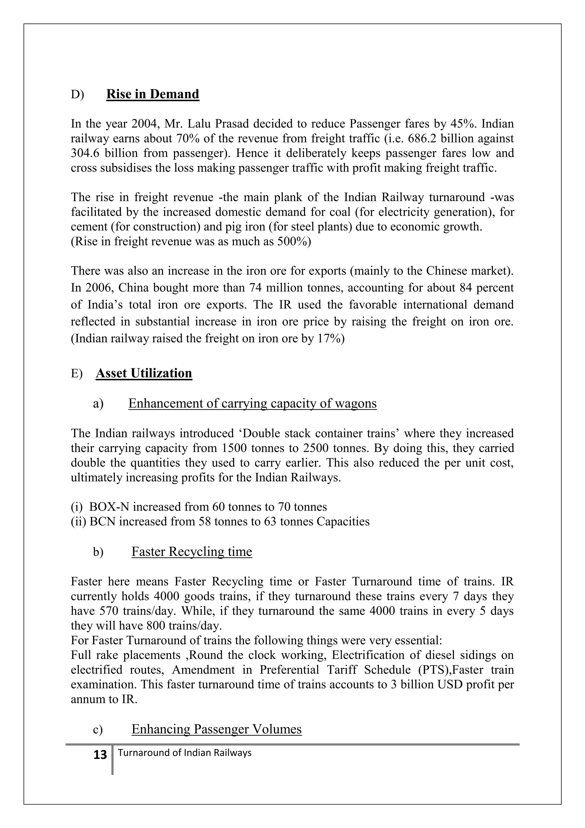 Rise in Demand

D)

In the year 2004, Mr. Lalu Prasad decided to reduce Passenger fares by 45%. Indian
railway earns about 70% of the revenue from freight traffic (i.e. 686.2 billion against
304.6 billion from passenger). Hence it deliberately keeps passenger fares low and
cross subsidises the loss making passenger traffic with profit making freight traffic.
The rise in freight revenue -the main plank of the Indian Railway turnaround -was
facilitated by the increased domestic demand for coal (for electricity generation), for
cement (for construction) and pig iron (for steel plants) due to economic growth.
(Rise in freight revenue was as much as 500%)
There was also an increase in the iron ore for exports (mainly to the Chinese market).
In 2006, China bought more than 74 million tonnes, accounting for about 84 percent
of India‘s total iron ore exports. The IR used the favorable international demand
reflected in substantial increase in iron ore price by raising the freight on iron ore.
(Indian railway raised the freight on iron ore by 17%)
E)

Asset Utilization
a)

Enhancement of carrying capacity of wagons

The Indian railways introduced ‗Double stack container trains‘ where they increased
their carrying capacity from 1500 tonnes to 2500 tonnes. By doing this, they carried
double the quantities they used to carry earlier. This also reduced the per unit cost,
ultimately increasing profits for the Indian Railways.
(i) BOX-N increased from 60 tonnes to 70 tonnes
(ii) BCN increased from 58 tonnes to 63 tonnes Capacities
b)

Faster Recycling time

Faster here means Faster Recycling time or Faster Turnaround time of trains. IR
currently holds 4000 goods trains, if they turnaround these trains every 7 days they
have 570 trains/day. While, if they turnaround the same 4000 trains in every 5 days
they will have 800 trains/day.
For Faster Turnaround of trains the following things were very essential:
Full rake placements ,Round the clock working, Electrification of diesel sidings on
electrified routes, Amendment in Preferential Tariff Schedule (PTS),Faster train
examination. This faster turnaround time of trains accounts to 3 billion USD profit per
annum to IR.
c)

13

Enhancing Passenger Volumes
Turnaround of Indian Railways

 