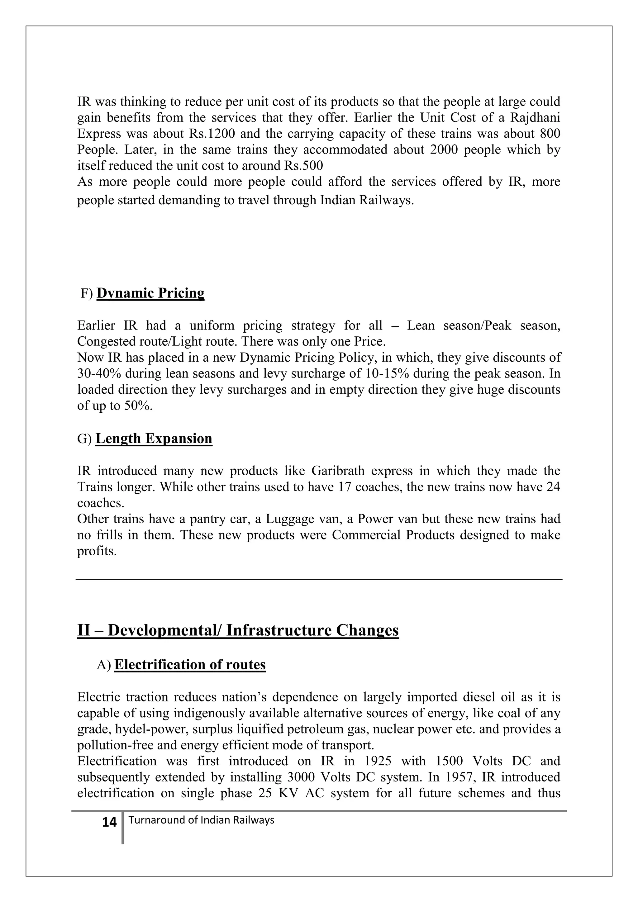 IR was thinking to reduce per unit cost of its products so that the people at large could
gain benefits from the services that they offer. Earlier the Unit Cost of a Rajdhani
Express was about Rs.1200 and the carrying capacity of these trains was about 800
People. Later, in the same trains they accommodated about 2000 people which by
itself reduced the unit cost to around Rs.500
As more people could more people could afford the services offered by IR, more
people started demanding to travel through Indian Railways.

F) Dynamic Pricing
Earlier IR had a uniform pricing strategy for all – Lean season/Peak season,
Congested route/Light route. There was only one Price.
Now IR has placed in a new Dynamic Pricing Policy, in which, they give discounts of
30-40% during lean seasons and levy surcharge of 10-15% during the peak season. In
loaded direction they levy surcharges and in empty direction they give huge discounts
of up to 50%.
G) Length Expansion
IR introduced many new products like Garibrath express in which they made the
Trains longer. While other trains used to have 17 coaches, the new trains now have 24
coaches.
Other trains have a pantry car, a Luggage van, a Power van but these new trains had
no frills in them. These new products were Commercial Products designed to make
profits.

II – Developmental/ Infrastructure Changes
A) Electrification of routes
Electric traction reduces nation‘s dependence on largely imported diesel oil as it is
capable of using indigenously available alternative sources of energy, like coal of any
grade, hydel-power, surplus liquified petroleum gas, nuclear power etc. and provides a
pollution-free and energy efficient mode of transport.
Electrification was first introduced on IR in 1925 with 1500 Volts DC and
subsequently extended by installing 3000 Volts DC system. In 1957, IR introduced
electrification on single phase 25 KV AC system for all future schemes and thus

14

Turnaround of Indian Railways

 
