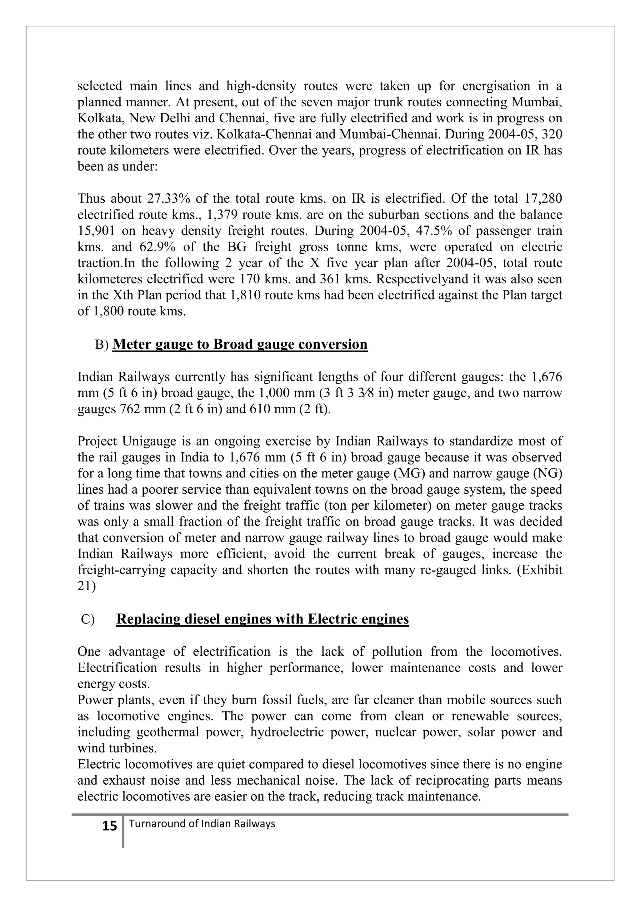 selected main lines and high-density routes were taken up for energisation in a
planned manner. At present, out of the seven major trunk routes connecting Mumbai,
Kolkata, New Delhi and Chennai, five are fully electrified and work is in progress on
the other two routes viz. Kolkata-Chennai and Mumbai-Chennai. During 2004-05, 320
route kilometers were electrified. Over the years, progress of electrification on IR has
been as under:
Thus about 27.33% of the total route kms. on IR is electrified. Of the total 17,280
electrified route kms., 1,379 route kms. are on the suburban sections and the balance
15,901 on heavy density freight routes. During 2004-05, 47.5% of passenger train
kms. and 62.9% of the BG freight gross tonne kms, were operated on electric
traction.In the following 2 year of the X five year plan after 2004-05, total route
kilometeres electrified were 170 kms. and 361 kms. Respectivelyand it was also seen
in the Xth Plan period that 1,810 route kms had been electrified against the Plan target
of 1,800 route kms.
B) Meter gauge to Broad gauge conversion
Indian Railways currently has significant lengths of four different gauges: the 1,676
mm (5 ft 6 in) broad gauge, the 1,000 mm (3 ft 3 3⁄8 in) meter gauge, and two narrow
gauges 762 mm (2 ft 6 in) and 610 mm (2 ft).
Project Unigauge is an ongoing exercise by Indian Railways to standardize most of
the rail gauges in India to 1,676 mm (5 ft 6 in) broad gauge because it was observed
for a long time that towns and cities on the meter gauge (MG) and narrow gauge (NG)
lines had a poorer service than equivalent towns on the broad gauge system, the speed
of trains was slower and the freight traffic (ton per kilometer) on meter gauge tracks
was only a small fraction of the freight traffic on broad gauge tracks. It was decided
that conversion of meter and narrow gauge railway lines to broad gauge would make
Indian Railways more efficient, avoid the current break of gauges, increase the
freight-carrying capacity and shorten the routes with many re-gauged links. (Exhibit
21)
C)

Replacing diesel engines with Electric engines

One advantage of electrification is the lack of pollution from the locomotives.
Electrification results in higher performance, lower maintenance costs and lower
energy costs.
Power plants, even if they burn fossil fuels, are far cleaner than mobile sources such
as locomotive engines. The power can come from clean or renewable sources,
including geothermal power, hydroelectric power, nuclear power, solar power and
wind turbines.
Electric locomotives are quiet compared to diesel locomotives since there is no engine
and exhaust noise and less mechanical noise. The lack of reciprocating parts means
electric locomotives are easier on the track, reducing track maintenance.

15

Turnaround of Indian Railways

 