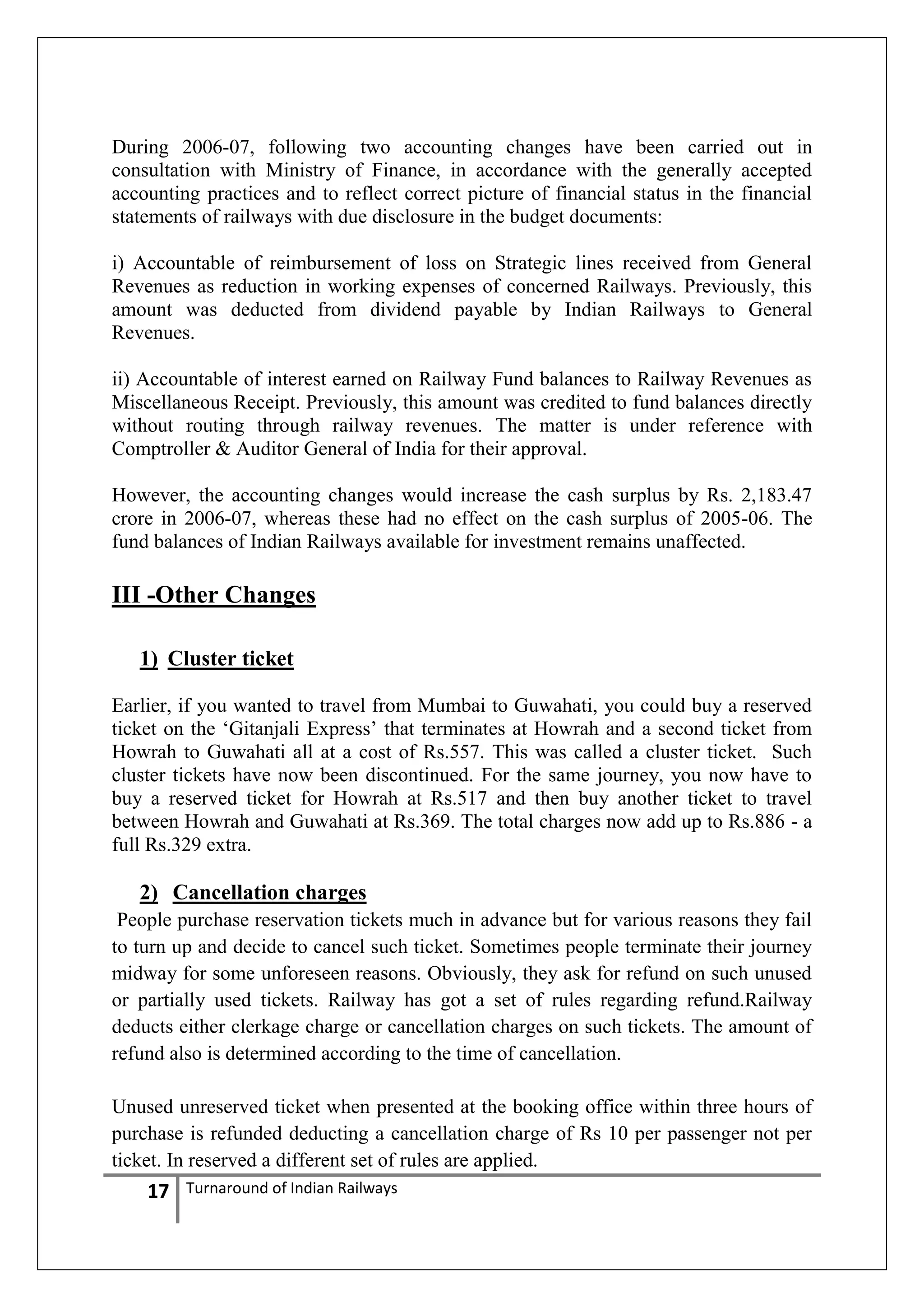 During 2006-07, following two accounting changes have been carried out in
consultation with Ministry of Finance, in accordance with the generally accepted
accounting practices and to reflect correct picture of financial status in the financial
statements of railways with due disclosure in the budget documents:
i) Accountable of reimbursement of loss on Strategic lines received from General
Revenues as reduction in working expenses of concerned Railways. Previously, this
amount was deducted from dividend payable by Indian Railways to General
Revenues.
ii) Accountable of interest earned on Railway Fund balances to Railway Revenues as
Miscellaneous Receipt. Previously, this amount was credited to fund balances directly
without routing through railway revenues. The matter is under reference with
Comptroller & Auditor General of India for their approval.
However, the accounting changes would increase the cash surplus by Rs. 2,183.47
crore in 2006-07, whereas these had no effect on the cash surplus of 2005-06. The
fund balances of Indian Railways available for investment remains unaffected.

III -Other Changes
1) Cluster ticket
Earlier, if you wanted to travel from Mumbai to Guwahati, you could buy a reserved
ticket on the ‗Gitanjali Express‘ that terminates at Howrah and a second ticket from
Howrah to Guwahati all at a cost of Rs.557. This was called a cluster ticket. Such
cluster tickets have now been discontinued. For the same journey, you now have to
buy a reserved ticket for Howrah at Rs.517 and then buy another ticket to travel
between Howrah and Guwahati at Rs.369. The total charges now add up to Rs.886 - a
full Rs.329 extra.

2) Cancellation charges
People purchase reservation tickets much in advance but for various reasons they fail
to turn up and decide to cancel such ticket. Sometimes people terminate their journey
midway for some unforeseen reasons. Obviously, they ask for refund on such unused
or partially used tickets. Railway has got a set of rules regarding refund.Railway
deducts either clerkage charge or cancellation charges on such tickets. The amount of
refund also is determined according to the time of cancellation.
Unused unreserved ticket when presented at the booking office within three hours of
purchase is refunded deducting a cancellation charge of Rs 10 per passenger not per
ticket. In reserved a different set of rules are applied.

17

Turnaround of Indian Railways

 