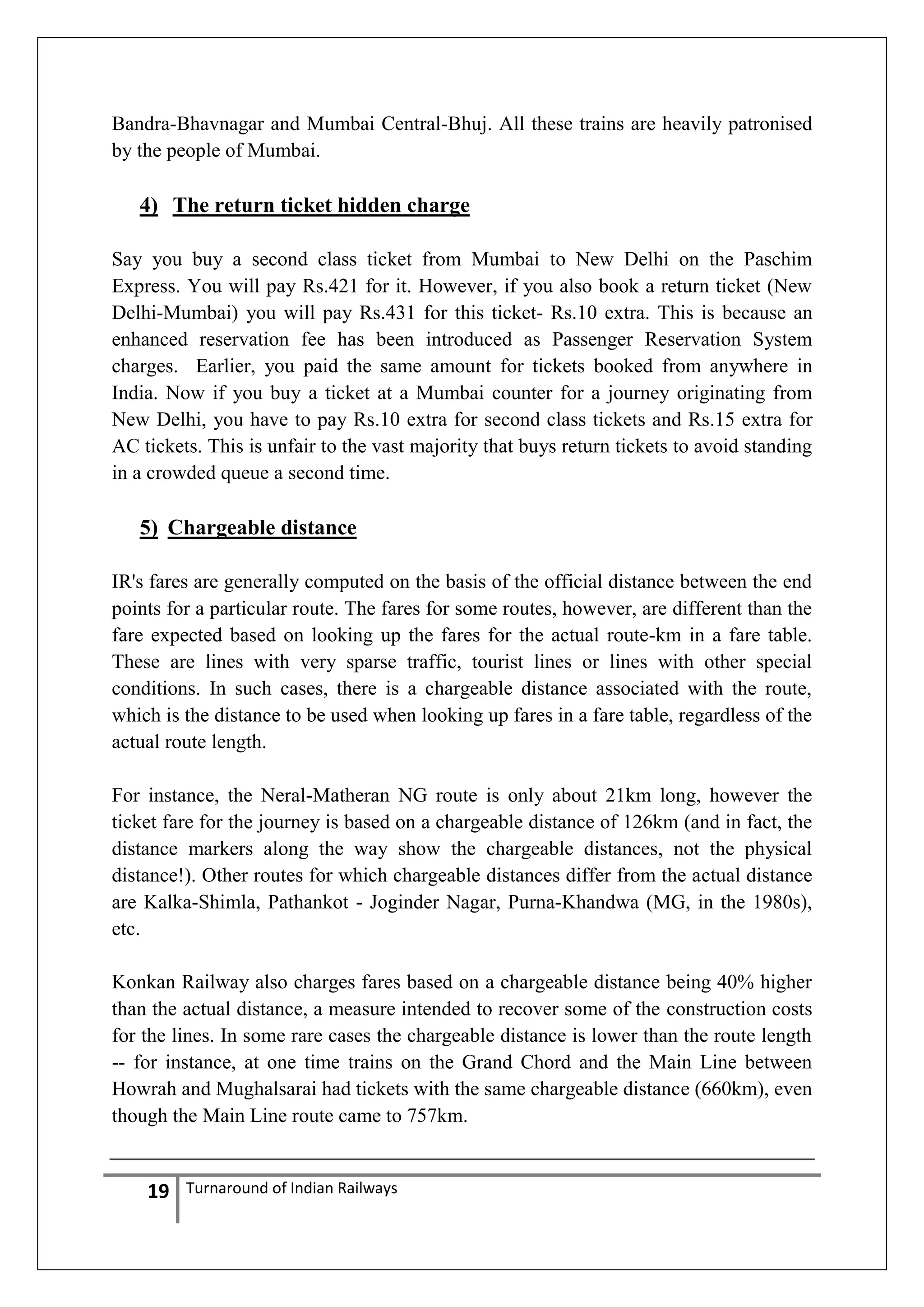 Bandra-Bhavnagar and Mumbai Central-Bhuj. All these trains are heavily patronised
by the people of Mumbai.

4) The return ticket hidden charge
Say you buy a second class ticket from Mumbai to New Delhi on the Paschim
Express. You will pay Rs.421 for it. However, if you also book a return ticket (New
Delhi-Mumbai) you will pay Rs.431 for this ticket- Rs.10 extra. This is because an
enhanced reservation fee has been introduced as Passenger Reservation System
charges. Earlier, you paid the same amount for tickets booked from anywhere in
India. Now if you buy a ticket at a Mumbai counter for a journey originating from
New Delhi, you have to pay Rs.10 extra for second class tickets and Rs.15 extra for
AC tickets. This is unfair to the vast majority that buys return tickets to avoid standing
in a crowded queue a second time.

5) Chargeable distance
IR's fares are generally computed on the basis of the official distance between the end
points for a particular route. The fares for some routes, however, are different than the
fare expected based on looking up the fares for the actual route-km in a fare table.
These are lines with very sparse traffic, tourist lines or lines with other special
conditions. In such cases, there is a chargeable distance associated with the route,
which is the distance to be used when looking up fares in a fare table, regardless of the
actual route length.
For instance, the Neral-Matheran NG route is only about 21km long, however the
ticket fare for the journey is based on a chargeable distance of 126km (and in fact, the
distance markers along the way show the chargeable distances, not the physical
distance!). Other routes for which chargeable distances differ from the actual distance
are Kalka-Shimla, Pathankot - Joginder Nagar, Purna-Khandwa (MG, in the 1980s),
etc.
Konkan Railway also charges fares based on a chargeable distance being 40% higher
than the actual distance, a measure intended to recover some of the construction costs
for the lines. In some rare cases the chargeable distance is lower than the route length
-- for instance, at one time trains on the Grand Chord and the Main Line between
Howrah and Mughalsarai had tickets with the same chargeable distance (660km), even
though the Main Line route came to 757km.

19

Turnaround of Indian Railways

 