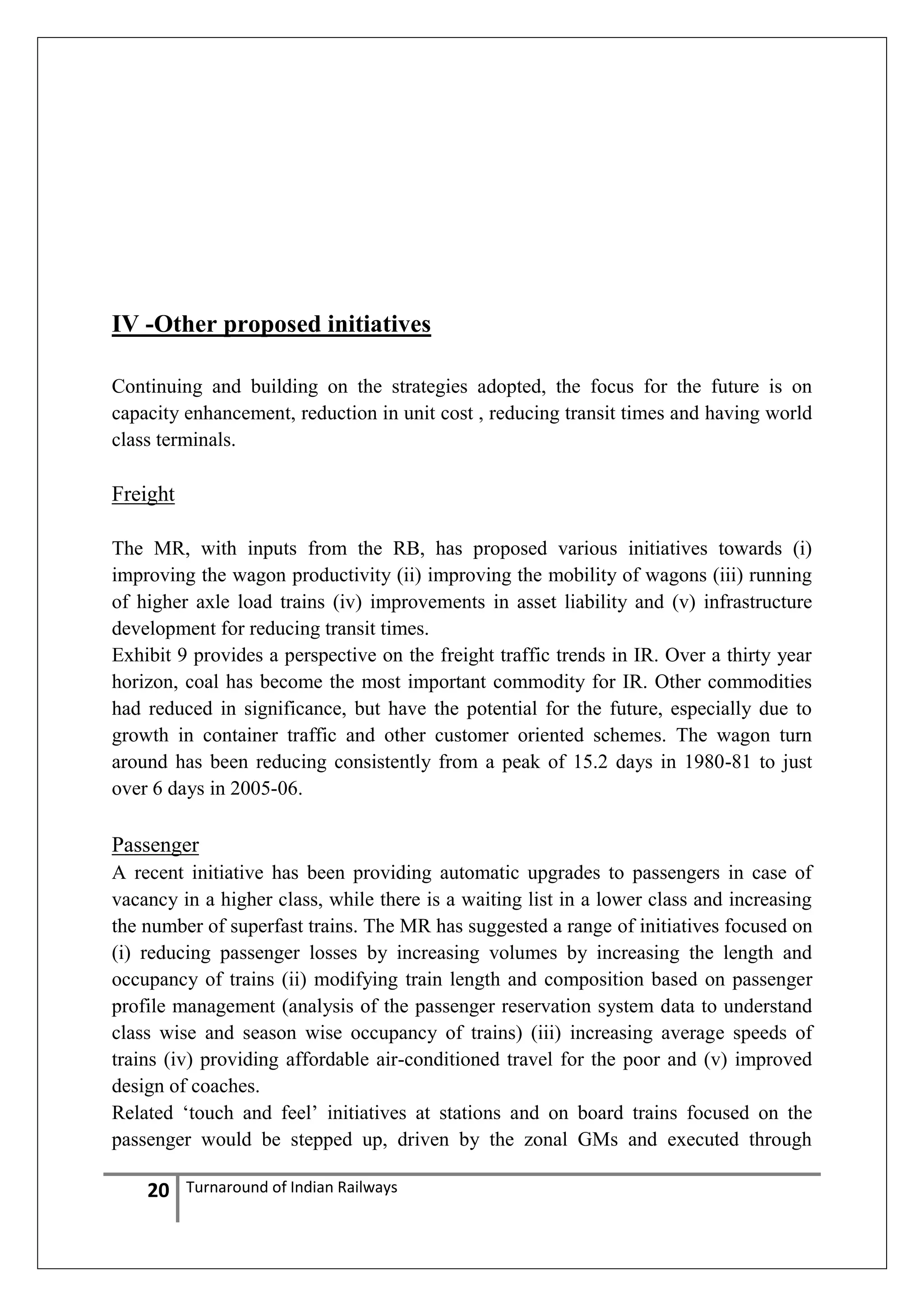 IV -Other proposed initiatives
Continuing and building on the strategies adopted, the focus for the future is on
capacity enhancement, reduction in unit cost , reducing transit times and having world
class terminals.

Freight
The MR, with inputs from the RB, has proposed various initiatives towards (i)
improving the wagon productivity (ii) improving the mobility of wagons (iii) running
of higher axle load trains (iv) improvements in asset liability and (v) infrastructure
development for reducing transit times.
Exhibit 9 provides a perspective on the freight traffic trends in IR. Over a thirty year
horizon, coal has become the most important commodity for IR. Other commodities
had reduced in significance, but have the potential for the future, especially due to
growth in container traffic and other customer oriented schemes. The wagon turn
around has been reducing consistently from a peak of 15.2 days in 1980-81 to just
over 6 days in 2005-06.

Passenger
A recent initiative has been providing automatic upgrades to passengers in case of
vacancy in a higher class, while there is a waiting list in a lower class and increasing
the number of superfast trains. The MR has suggested a range of initiatives focused on
(i) reducing passenger losses by increasing volumes by increasing the length and
occupancy of trains (ii) modifying train length and composition based on passenger
profile management (analysis of the passenger reservation system data to understand
class wise and season wise occupancy of trains) (iii) increasing average speeds of
trains (iv) providing affordable air-conditioned travel for the poor and (v) improved
design of coaches.
Related ‗touch and feel‘ initiatives at stations and on board trains focused on the
passenger would be stepped up, driven by the zonal GMs and executed through

20

Turnaround of Indian Railways

 