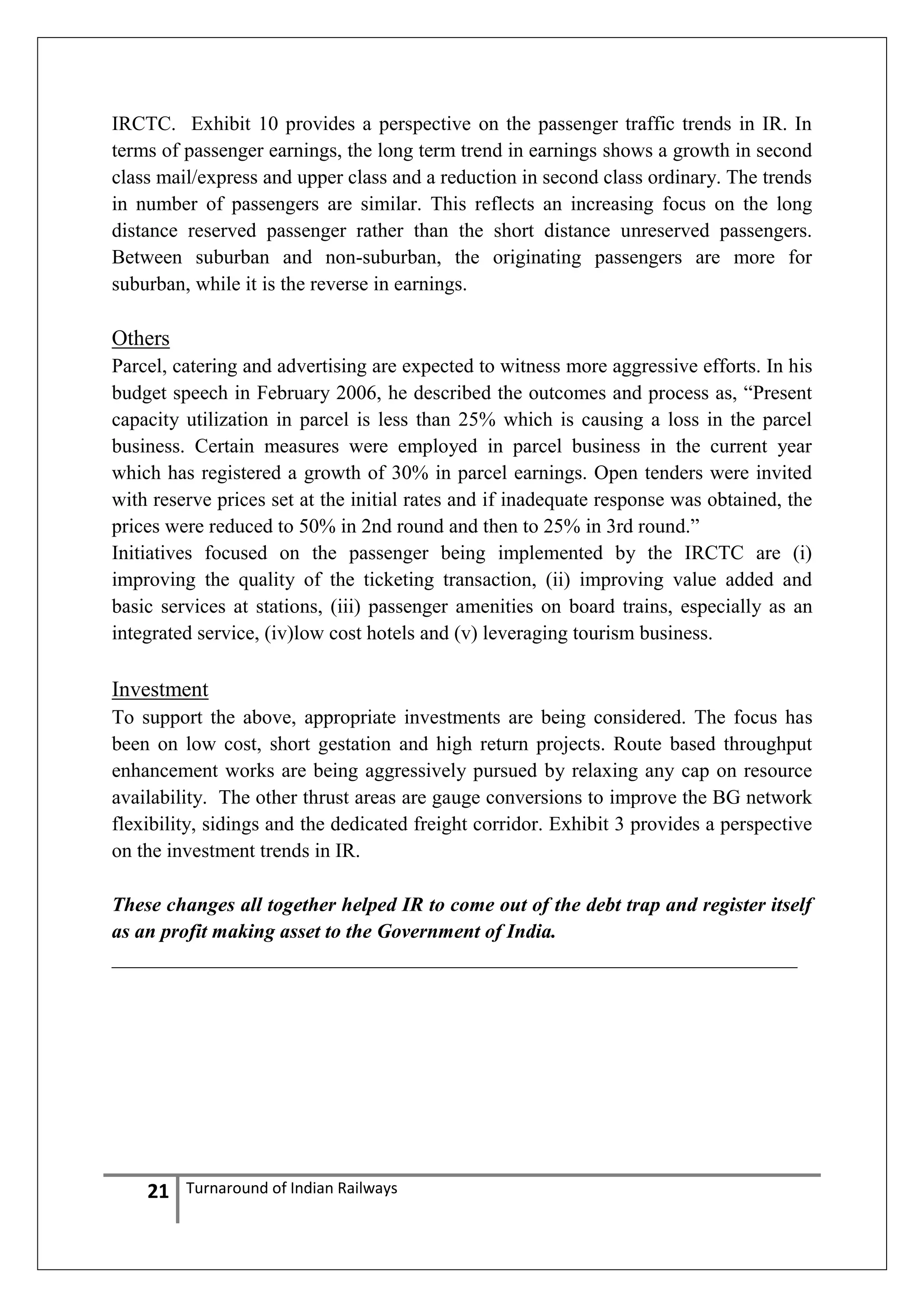 IRCTC. Exhibit 10 provides a perspective on the passenger traffic trends in IR. In
terms of passenger earnings, the long term trend in earnings shows a growth in second
class mail/express and upper class and a reduction in second class ordinary. The trends
in number of passengers are similar. This reflects an increasing focus on the long
distance reserved passenger rather than the short distance unreserved passengers.
Between suburban and non-suburban, the originating passengers are more for
suburban, while it is the reverse in earnings.

Others
Parcel, catering and advertising are expected to witness more aggressive efforts. In his
budget speech in February 2006, he described the outcomes and process as, ―Present
capacity utilization in parcel is less than 25% which is causing a loss in the parcel
business. Certain measures were employed in parcel business in the current year
which has registered a growth of 30% in parcel earnings. Open tenders were invited
with reserve prices set at the initial rates and if inadequate response was obtained, the
prices were reduced to 50% in 2nd round and then to 25% in 3rd round.‖
Initiatives focused on the passenger being implemented by the IRCTC are (i)
improving the quality of the ticketing transaction, (ii) improving value added and
basic services at stations, (iii) passenger amenities on board trains, especially as an
integrated service, (iv)low cost hotels and (v) leveraging tourism business.

Investment
To support the above, appropriate investments are being considered. The focus has
been on low cost, short gestation and high return projects. Route based throughput
enhancement works are being aggressively pursued by relaxing any cap on resource
availability. The other thrust areas are gauge conversions to improve the BG network
flexibility, sidings and the dedicated freight corridor. Exhibit 3 provides a perspective
on the investment trends in IR.
These changes all together helped IR to come out of the debt trap and register itself
as an profit making asset to the Government of India.
____________________________________________________________________

21

Turnaround of Indian Railways

 