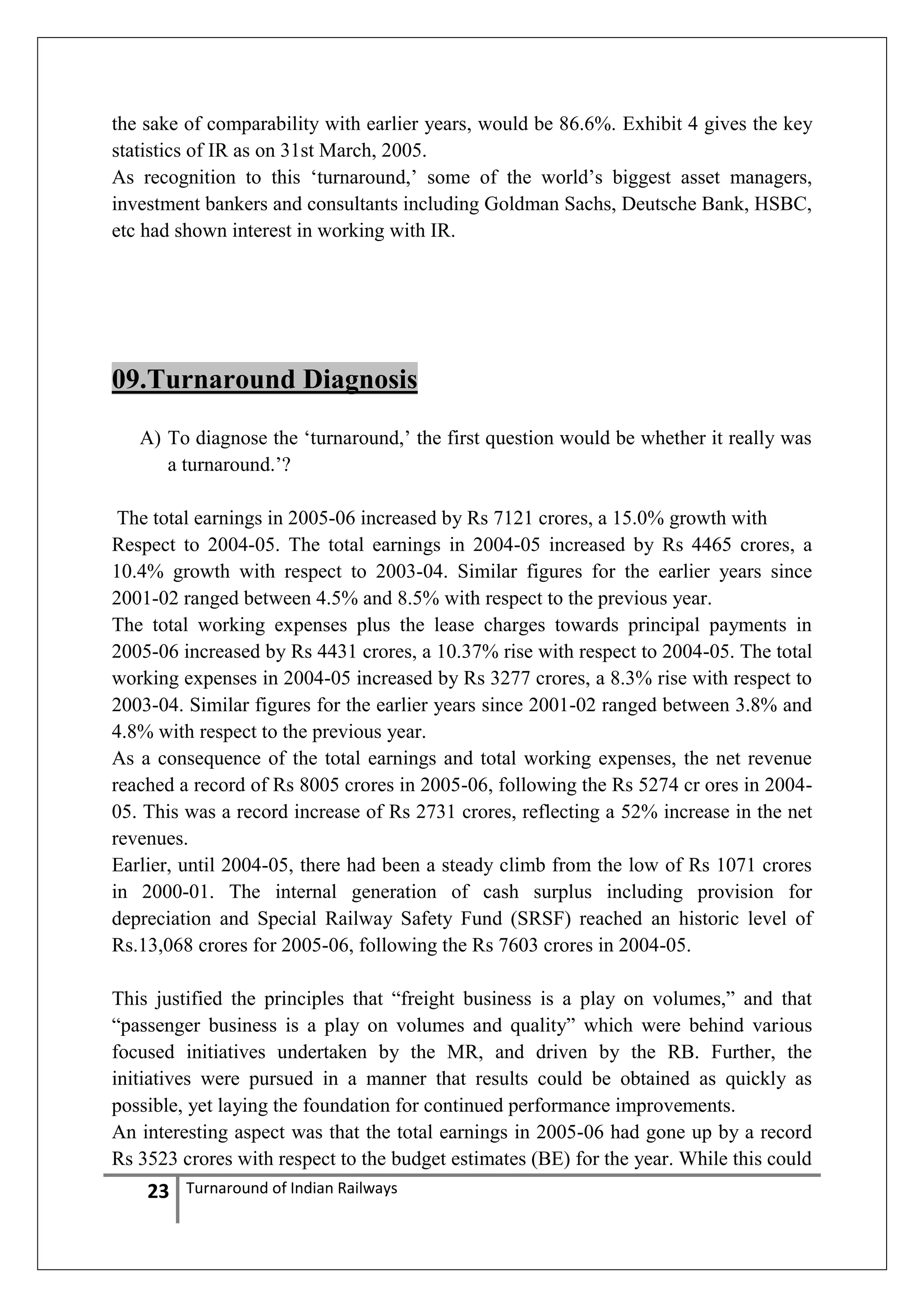 the sake of comparability with earlier years, would be 86.6%. Exhibit 4 gives the key
statistics of IR as on 31st March, 2005.
As recognition to this ‗turnaround,‘ some of the world‘s biggest asset managers,
investment bankers and consultants including Goldman Sachs, Deutsche Bank, HSBC,
etc had shown interest in working with IR.

09.Turnaround Diagnosis
A) To diagnose the ‗turnaround,‘ the first question would be whether it really was
a turnaround.‘?
The total earnings in 2005-06 increased by Rs 7121 crores, a 15.0% growth with
Respect to 2004-05. The total earnings in 2004-05 increased by Rs 4465 crores, a
10.4% growth with respect to 2003-04. Similar figures for the earlier years since
2001-02 ranged between 4.5% and 8.5% with respect to the previous year.
The total working expenses plus the lease charges towards principal payments in
2005-06 increased by Rs 4431 crores, a 10.37% rise with respect to 2004-05. The total
working expenses in 2004-05 increased by Rs 3277 crores, a 8.3% rise with respect to
2003-04. Similar figures for the earlier years since 2001-02 ranged between 3.8% and
4.8% with respect to the previous year.
As a consequence of the total earnings and total working expenses, the net revenue
reached a record of Rs 8005 crores in 2005-06, following the Rs 5274 cr ores in 200405. This was a record increase of Rs 2731 crores, reflecting a 52% increase in the net
revenues.
Earlier, until 2004-05, there had been a steady climb from the low of Rs 1071 crores
in 2000-01. The internal generation of cash surplus including provision for
depreciation and Special Railway Safety Fund (SRSF) reached an historic level of
Rs.13,068 crores for 2005-06, following the Rs 7603 crores in 2004-05.
This justified the principles that ―freight business is a play on volumes,‖ and that
―passenger business is a play on volumes and quality‖ which were behind various
focused initiatives undertaken by the MR, and driven by the RB. Further, the
initiatives were pursued in a manner that results could be obtained as quickly as
possible, yet laying the foundation for continued performance improvements.
An interesting aspect was that the total earnings in 2005-06 had gone up by a record
Rs 3523 crores with respect to the budget estimates (BE) for the year. While this could

23

Turnaround of Indian Railways

 