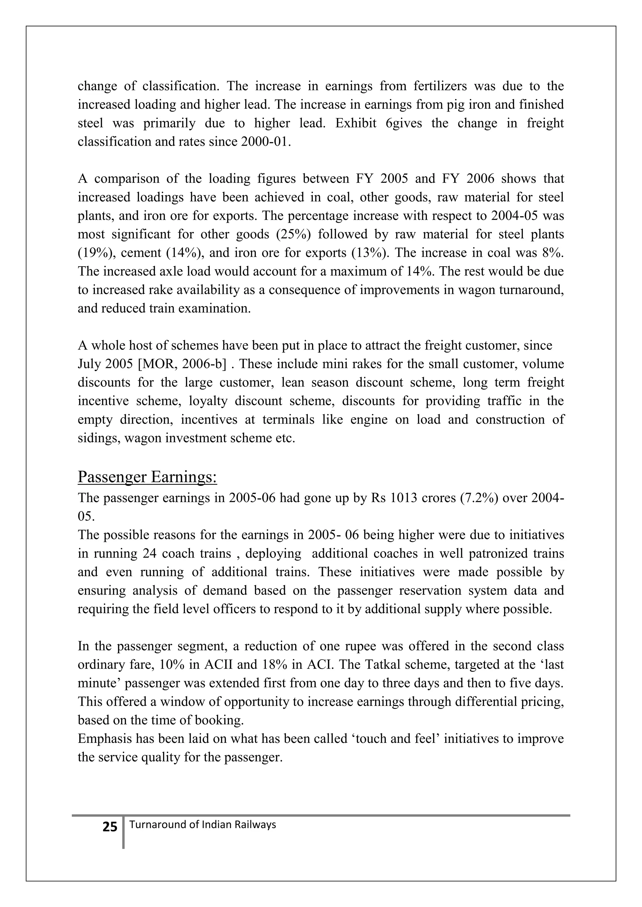 change of classification. The increase in earnings from fertilizers was due to the
increased loading and higher lead. The increase in earnings from pig iron and finished
steel was primarily due to higher lead. Exhibit 6gives the change in freight
classification and rates since 2000-01.
A comparison of the loading figures between FY 2005 and FY 2006 shows that
increased loadings have been achieved in coal, other goods, raw material for steel
plants, and iron ore for exports. The percentage increase with respect to 2004-05 was
most significant for other goods (25%) followed by raw material for steel plants
(19%), cement (14%), and iron ore for exports (13%). The increase in coal was 8%.
The increased axle load would account for a maximum of 14%. The rest would be due
to increased rake availability as a consequence of improvements in wagon turnaround,
and reduced train examination.
A whole host of schemes have been put in place to attract the freight customer, since
July 2005 [MOR, 2006-b] . These include mini rakes for the small customer, volume
discounts for the large customer, lean season discount scheme, long term freight
incentive scheme, loyalty discount scheme, discounts for providing traffic in the
empty direction, incentives at terminals like engine on load and construction of
sidings, wagon investment scheme etc.

Passenger Earnings:
The passenger earnings in 2005-06 had gone up by Rs 1013 crores (7.2%) over 200405.
The possible reasons for the earnings in 2005- 06 being higher were due to initiatives
in running 24 coach trains , deploying additional coaches in well patronized trains
and even running of additional trains. These initiatives were made possible by
ensuring analysis of demand based on the passenger reservation system data and
requiring the field level officers to respond to it by additional supply where possible.
In the passenger segment, a reduction of one rupee was offered in the second class
ordinary fare, 10% in ACII and 18% in ACI. The Tatkal scheme, targeted at the ‗last
minute‘ passenger was extended first from one day to three days and then to five days.
This offered a window of opportunity to increase earnings through differential pricing,
based on the time of booking.
Emphasis has been laid on what has been called ‗touch and feel‘ initiatives to improve
the service quality for the passenger.

25

Turnaround of Indian Railways

 