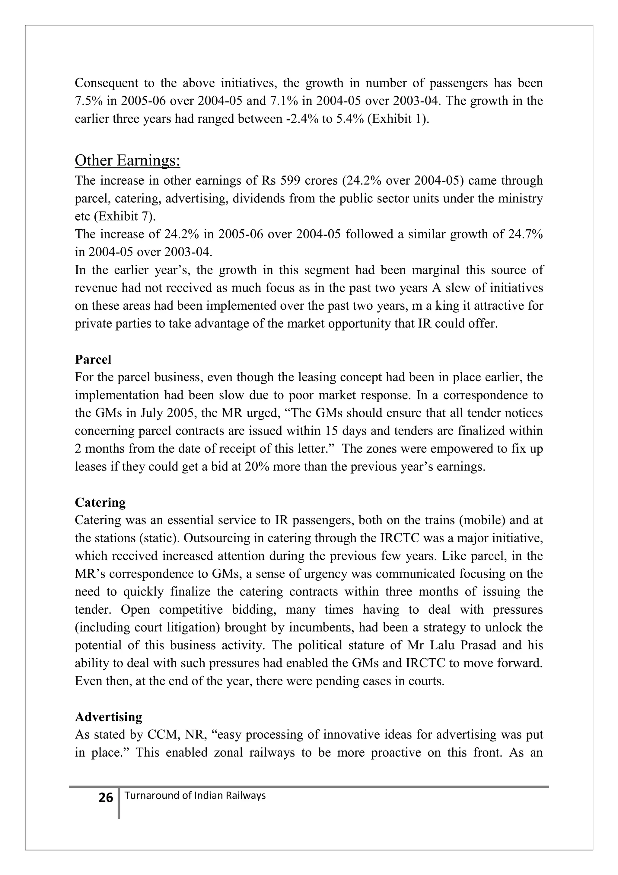 Consequent to the above initiatives, the growth in number of passengers has been
7.5% in 2005-06 over 2004-05 and 7.1% in 2004-05 over 2003-04. The growth in the
earlier three years had ranged between -2.4% to 5.4% (Exhibit 1).

Other Earnings:
The increase in other earnings of Rs 599 crores (24.2% over 2004-05) came through
parcel, catering, advertising, dividends from the public sector units under the ministry
etc (Exhibit 7).
The increase of 24.2% in 2005-06 over 2004-05 followed a similar growth of 24.7%
in 2004-05 over 2003-04.
In the earlier year‘s, the growth in this segment had been marginal this source of
revenue had not received as much focus as in the past two years A slew of initiatives
on these areas had been implemented over the past two years, m a king it attractive for
private parties to take advantage of the market opportunity that IR could offer.
Parcel
For the parcel business, even though the leasing concept had been in place earlier, the
implementation had been slow due to poor market response. In a correspondence to
the GMs in July 2005, the MR urged, ―The GMs should ensure that all tender notices
concerning parcel contracts are issued within 15 days and tenders are finalized within
2 months from the date of receipt of this letter.‖ The zones were empowered to fix up
leases if they could get a bid at 20% more than the previous year‘s earnings.
Catering
Catering was an essential service to IR passengers, both on the trains (mobile) and at
the stations (static). Outsourcing in catering through the IRCTC was a major initiative,
which received increased attention during the previous few years. Like parcel, in the
MR‘s correspondence to GMs, a sense of urgency was communicated focusing on the
need to quickly finalize the catering contracts within three months of issuing the
tender. Open competitive bidding, many times having to deal with pressures
(including court litigation) brought by incumbents, had been a strategy to unlock the
potential of this business activity. The political stature of Mr Lalu Prasad and his
ability to deal with such pressures had enabled the GMs and IRCTC to move forward.
Even then, at the end of the year, there were pending cases in courts.
Advertising
As stated by CCM, NR, ―easy processing of innovative ideas for advertising was put
in place.‖ This enabled zonal railways to be more proactive on this front. As an

26

Turnaround of Indian Railways

 