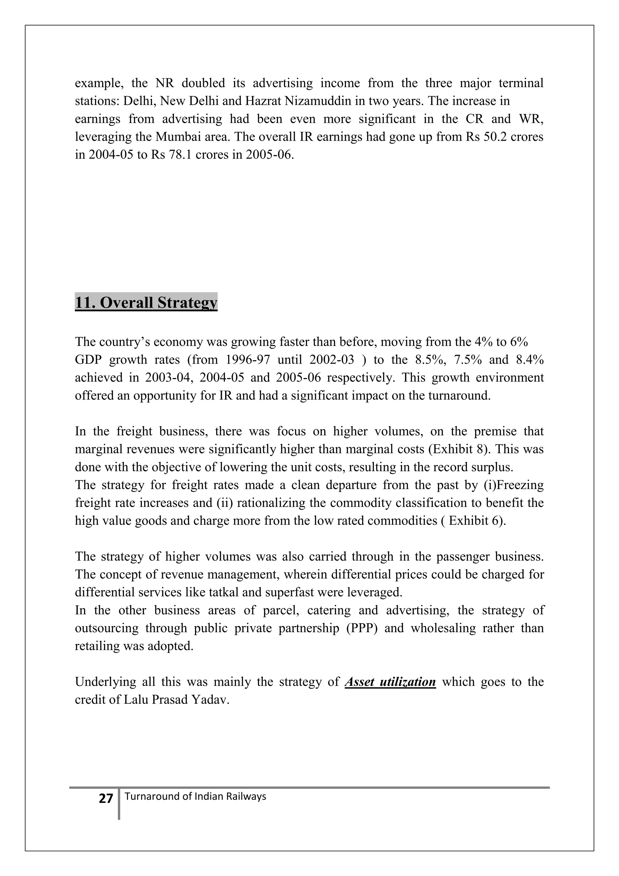 example, the NR doubled its advertising income from the three major terminal
stations: Delhi, New Delhi and Hazrat Nizamuddin in two years. The increase in
earnings from advertising had been even more significant in the CR and WR,
leveraging the Mumbai area. The overall IR earnings had gone up from Rs 50.2 crores
in 2004-05 to Rs 78.1 crores in 2005-06.

11. Overall Strategy
The country‘s economy was growing faster than before, moving from the 4% to 6%
GDP growth rates (from 1996-97 until 2002-03 ) to the 8.5%, 7.5% and 8.4%
achieved in 2003-04, 2004-05 and 2005-06 respectively. This growth environment
offered an opportunity for IR and had a significant impact on the turnaround.
In the freight business, there was focus on higher volumes, on the premise that
marginal revenues were significantly higher than marginal costs (Exhibit 8). This was
done with the objective of lowering the unit costs, resulting in the record surplus.
The strategy for freight rates made a clean departure from the past by (i)Freezing
freight rate increases and (ii) rationalizing the commodity classification to benefit the
high value goods and charge more from the low rated commodities ( Exhibit 6).
The strategy of higher volumes was also carried through in the passenger business.
The concept of revenue management, wherein differential prices could be charged for
differential services like tatkal and superfast were leveraged.
In the other business areas of parcel, catering and advertising, the strategy of
outsourcing through public private partnership (PPP) and wholesaling rather than
retailing was adopted.
Underlying all this was mainly the strategy of Asset utilization which goes to the
credit of Lalu Prasad Yadav.

27

Turnaround of Indian Railways

 