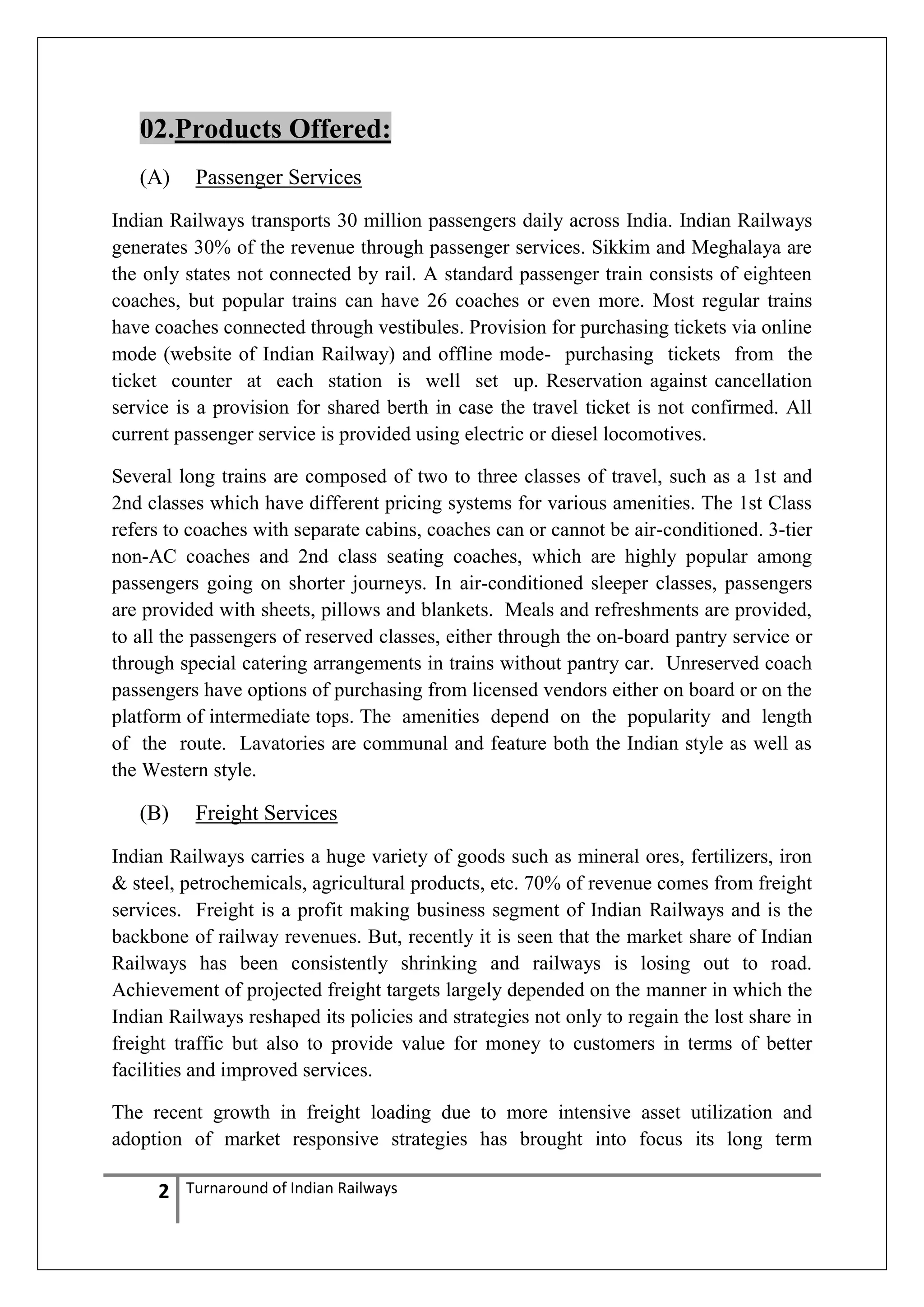 02.Products Offered:
(A)

Passenger Services

Indian Railways transports 30 million passengers daily across India. Indian Railways
generates 30% of the revenue through passenger services. Sikkim and Meghalaya are
the only states not connected by rail. A standard passenger train consists of eighteen
coaches, but popular trains can have 26 coaches or even more. Most regular trains
have coaches connected through vestibules. Provision for purchasing tickets via online
mode (website of Indian Railway) and offline mode- purchasing tickets from the
ticket counter at each station is well set up. Reservation against cancellation
service is a provision for shared berth in case the travel ticket is not confirmed. All
current passenger service is provided using electric or diesel locomotives.
Several long trains are composed of two to three classes of travel, such as a 1st and
2nd classes which have different pricing systems for various amenities. The 1st Class
refers to coaches with separate cabins, coaches can or cannot be air-conditioned. 3-tier
non-AC coaches and 2nd class seating coaches, which are highly popular among
passengers going on shorter journeys. In air-conditioned sleeper classes, passengers
are provided with sheets, pillows and blankets. Meals and refreshments are provided,
to all the passengers of reserved classes, either through the on-board pantry service or
through special catering arrangements in trains without pantry car. Unreserved coach
passengers have options of purchasing from licensed vendors either on board or on the
platform of intermediate tops. The amenities depend on the popularity and length
of the route. Lavatories are communal and feature both the Indian style as well as
the Western style.

(B)

Freight Services

Indian Railways carries a huge variety of goods such as mineral ores, fertilizers, iron
& steel, petrochemicals, agricultural products, etc. 70% of revenue comes from freight
services. Freight is a profit making business segment of Indian Railways and is the
backbone of railway revenues. But, recently it is seen that the market share of Indian
Railways has been consistently shrinking and railways is losing out to road.
Achievement of projected freight targets largely depended on the manner in which the
Indian Railways reshaped its policies and strategies not only to regain the lost share in
freight traffic but also to provide value for money to customers in terms of better
facilities and improved services.
The recent growth in freight loading due to more intensive asset utilization and
adoption of market responsive strategies has brought into focus its long term

2

Turnaround of Indian Railways

 
