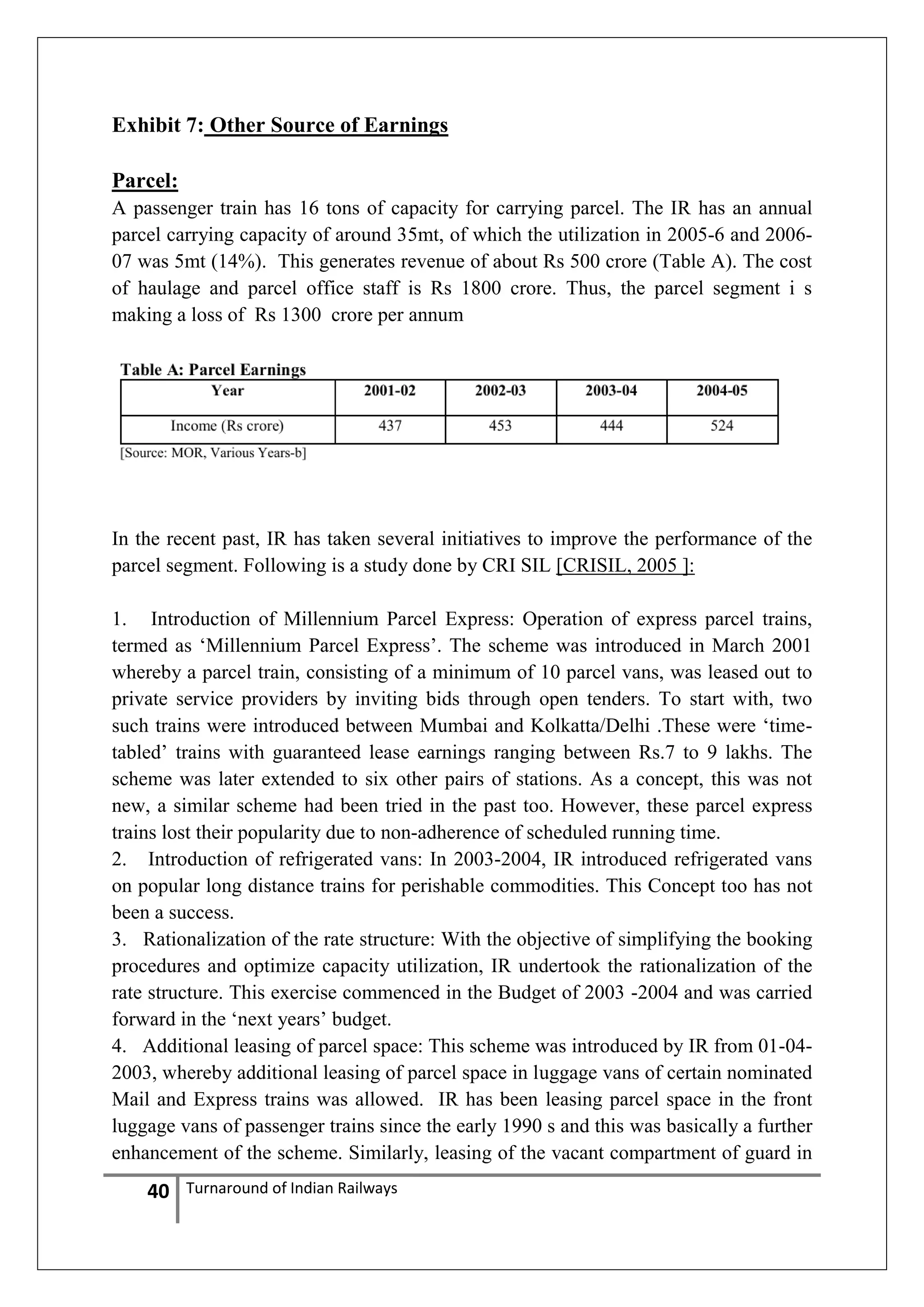 Exhibit 7: Other Source of Earnings
Parcel:
A passenger train has 16 tons of capacity for carrying parcel. The IR has an annual
parcel carrying capacity of around 35mt, of which the utilization in 2005-6 and 200607 was 5mt (14%). This generates revenue of about Rs 500 crore (Table A). The cost
of haulage and parcel office staff is Rs 1800 crore. Thus, the parcel segment i s
making a loss of Rs 1300 crore per annum

In the recent past, IR has taken several initiatives to improve the performance of the
parcel segment. Following is a study done by CRI SIL [CRISIL, 2005 ]:
1. Introduction of Millennium Parcel Express: Operation of express parcel trains,
termed as ‗Millennium Parcel Express‘. The scheme was introduced in March 2001
whereby a parcel train, consisting of a minimum of 10 parcel vans, was leased out to
private service providers by inviting bids through open tenders. To start with, two
such trains were introduced between Mumbai and Kolkatta/Delhi .These were ‗timetabled‘ trains with guaranteed lease earnings ranging between Rs.7 to 9 lakhs. The
scheme was later extended to six other pairs of stations. As a concept, this was not
new, a similar scheme had been tried in the past too. However, these parcel express
trains lost their popularity due to non-adherence of scheduled running time.
2. Introduction of refrigerated vans: In 2003-2004, IR introduced refrigerated vans
on popular long distance trains for perishable commodities. This Concept too has not
been a success.
3. Rationalization of the rate structure: With the objective of simplifying the booking
procedures and optimize capacity utilization, IR undertook the rationalization of the
rate structure. This exercise commenced in the Budget of 2003 -2004 and was carried
forward in the ‗next years‘ budget.
4. Additional leasing of parcel space: This scheme was introduced by IR from 01-042003, whereby additional leasing of parcel space in luggage vans of certain nominated
Mail and Express trains was allowed. IR has been leasing parcel space in the front
luggage vans of passenger trains since the early 1990 s and this was basically a further
enhancement of the scheme. Similarly, leasing of the vacant compartment of guard in

40

Turnaround of Indian Railways

 