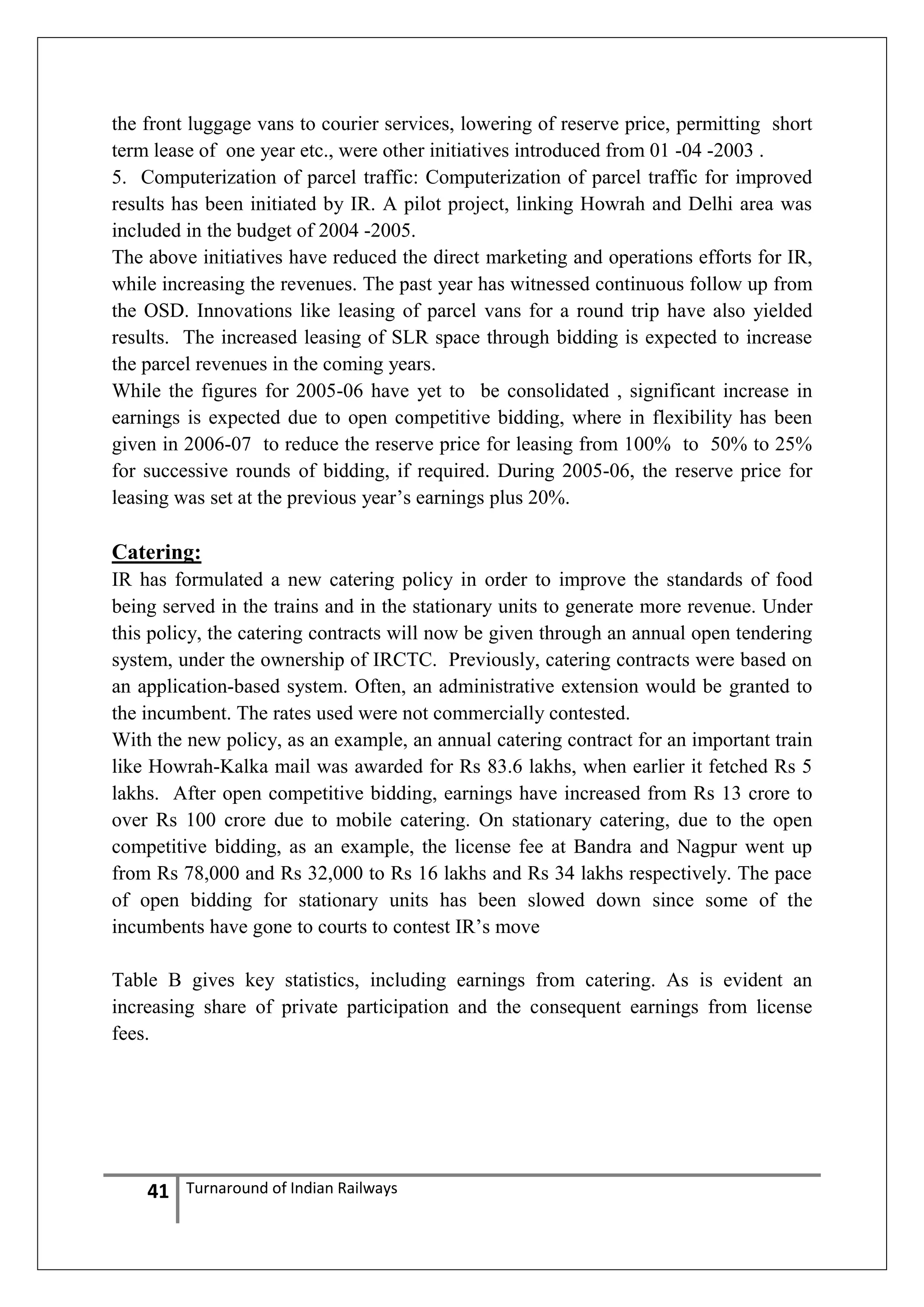 the front luggage vans to courier services, lowering of reserve price, permitting short
term lease of one year etc., were other initiatives introduced from 01 -04 -2003 .
5. Computerization of parcel traffic: Computerization of parcel traffic for improved
results has been initiated by IR. A pilot project, linking Howrah and Delhi area was
included in the budget of 2004 -2005.
The above initiatives have reduced the direct marketing and operations efforts for IR,
while increasing the revenues. The past year has witnessed continuous follow up from
the OSD. Innovations like leasing of parcel vans for a round trip have also yielded
results. The increased leasing of SLR space through bidding is expected to increase
the parcel revenues in the coming years.
While the figures for 2005-06 have yet to be consolidated , significant increase in
earnings is expected due to open competitive bidding, where in flexibility has been
given in 2006-07 to reduce the reserve price for leasing from 100% to 50% to 25%
for successive rounds of bidding, if required. During 2005-06, the reserve price for
leasing was set at the previous year‘s earnings plus 20%.

Catering:
IR has formulated a new catering policy in order to improve the standards of food
being served in the trains and in the stationary units to generate more revenue. Under
this policy, the catering contracts will now be given through an annual open tendering
system, under the ownership of IRCTC. Previously, catering contracts were based on
an application-based system. Often, an administrative extension would be granted to
the incumbent. The rates used were not commercially contested.
With the new policy, as an example, an annual catering contract for an important train
like Howrah-Kalka mail was awarded for Rs 83.6 lakhs, when earlier it fetched Rs 5
lakhs. After open competitive bidding, earnings have increased from Rs 13 crore to
over Rs 100 crore due to mobile catering. On stationary catering, due to the open
competitive bidding, as an example, the license fee at Bandra and Nagpur went up
from Rs 78,000 and Rs 32,000 to Rs 16 lakhs and Rs 34 lakhs respectively. The pace
of open bidding for stationary units has been slowed down since some of the
incumbents have gone to courts to contest IR‘s move
Table B gives key statistics, including earnings from catering. As is evident an
increasing share of private participation and the consequent earnings from license
fees.

41

Turnaround of Indian Railways

 