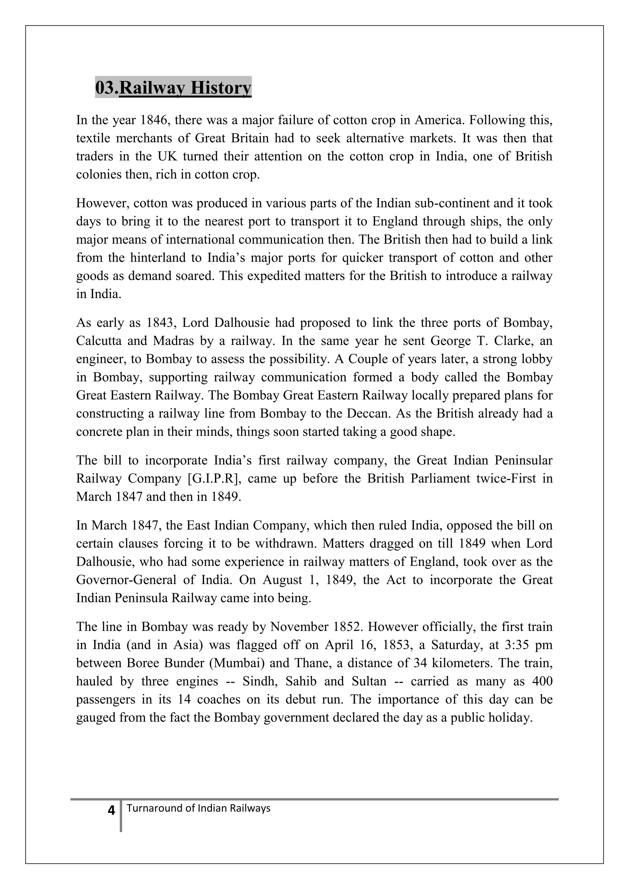 03.Railway History
In the year 1846, there was a major failure of cotton crop in America. Following this,
textile merchants of Great Britain had to seek alternative markets. It was then that
traders in the UK turned their attention on the cotton crop in India, one of British
colonies then, rich in cotton crop.
However, cotton was produced in various parts of the Indian sub-continent and it took
days to bring it to the nearest port to transport it to England through ships, the only
major means of international communication then. The British then had to build a link
from the hinterland to India‘s major ports for quicker transport of cotton and other
goods as demand soared. This expedited matters for the British to introduce a railway
in India.
As early as 1843, Lord Dalhousie had proposed to link the three ports of Bombay,
Calcutta and Madras by a railway. In the same year he sent George T. Clarke, an
engineer, to Bombay to assess the possibility. A Couple of years later, a strong lobby
in Bombay, supporting railway communication formed a body called the Bombay
Great Eastern Railway. The Bombay Great Eastern Railway locally prepared plans for
constructing a railway line from Bombay to the Deccan. As the British already had a
concrete plan in their minds, things soon started taking a good shape.
The bill to incorporate India‘s first railway company, the Great Indian Peninsular
Railway Company [G.I.P.R], came up before the British Parliament twice-First in
March 1847 and then in 1849.
In March 1847, the East Indian Company, which then ruled India, opposed the bill on
certain clauses forcing it to be withdrawn. Matters dragged on till 1849 when Lord
Dalhousie, who had some experience in railway matters of England, took over as the
Governor-General of India. On August 1, 1849, the Act to incorporate the Great
Indian Peninsula Railway came into being.
The line in Bombay was ready by November 1852. However officially, the first train
in India (and in Asia) was flagged off on April 16, 1853, a Saturday, at 3:35 pm
between Boree Bunder (Mumbai) and Thane, a distance of 34 kilometers. The train,
hauled by three engines -- Sindh, Sahib and Sultan -- carried as many as 400
passengers in its 14 coaches on its debut run. The importance of this day can be
gauged from the fact the Bombay government declared the day as a public holiday.

4

Turnaround of Indian Railways

 