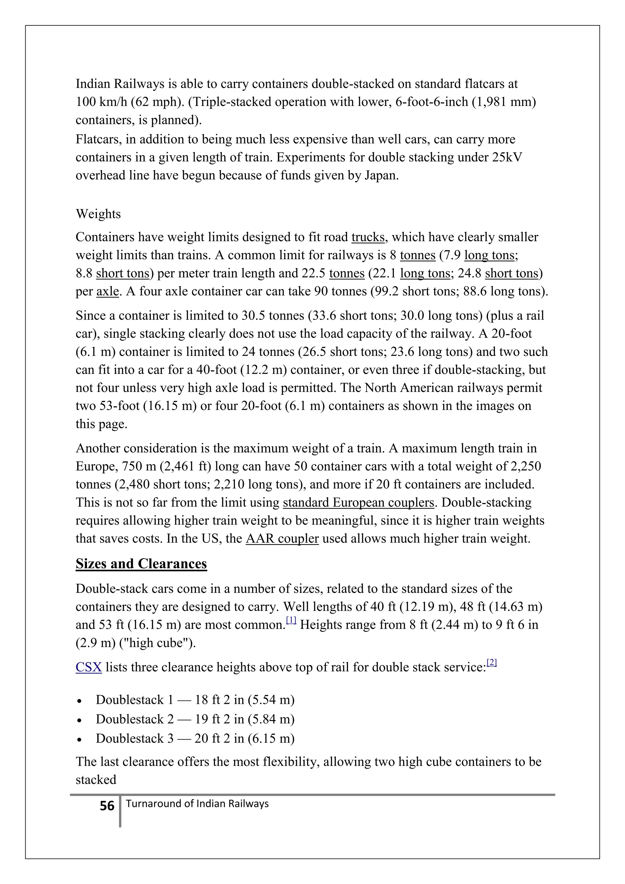 Indian Railways is able to carry containers double-stacked on standard flatcars at
100 km/h (62 mph). (Triple-stacked operation with lower, 6-foot-6-inch (1,981 mm)
containers, is planned).
Flatcars, in addition to being much less expensive than well cars, can carry more
containers in a given length of train. Experiments for double stacking under 25kV
overhead line have begun because of funds given by Japan.
Weights
Containers have weight limits designed to fit road trucks, which have clearly smaller
weight limits than trains. A common limit for railways is 8 tonnes (7.9 long tons;
8.8 short tons) per meter train length and 22.5 tonnes (22.1 long tons; 24.8 short tons)
per axle. A four axle container car can take 90 tonnes (99.2 short tons; 88.6 long tons).
Since a container is limited to 30.5 tonnes (33.6 short tons; 30.0 long tons) (plus a rail
car), single stacking clearly does not use the load capacity of the railway. A 20-foot
(6.1 m) container is limited to 24 tonnes (26.5 short tons; 23.6 long tons) and two such
can fit into a car for a 40-foot (12.2 m) container, or even three if double-stacking, but
not four unless very high axle load is permitted. The North American railways permit
two 53-foot (16.15 m) or four 20-foot (6.1 m) containers as shown in the images on
this page.
Another consideration is the maximum weight of a train. A maximum length train in
Europe, 750 m (2,461 ft) long can have 50 container cars with a total weight of 2,250
tonnes (2,480 short tons; 2,210 long tons), and more if 20 ft containers are included.
This is not so far from the limit using standard European couplers. Double-stacking
requires allowing higher train weight to be meaningful, since it is higher train weights
that saves costs. In the US, the AAR coupler used allows much higher train weight.

Sizes and Clearances
Double-stack cars come in a number of sizes, related to the standard sizes of the
containers they are designed to carry. Well lengths of 40 ft (12.19 m), 48 ft (14.63 m)
and 53 ft (16.15 m) are most common.[1] Heights range from 8 ft (2.44 m) to 9 ft 6 in
(2.9 m) ("high cube").
CSX lists three clearance heights above top of rail for double stack service:[2]
Doublestack 1 — 18 ft 2 in (5.54 m)
Doublestack 2 — 19 ft 2 in (5.84 m)
Doublestack 3 — 20 ft 2 in (6.15 m)
The last clearance offers the most flexibility, allowing two high cube containers to be
stacked

56

Turnaround of Indian Railways

 