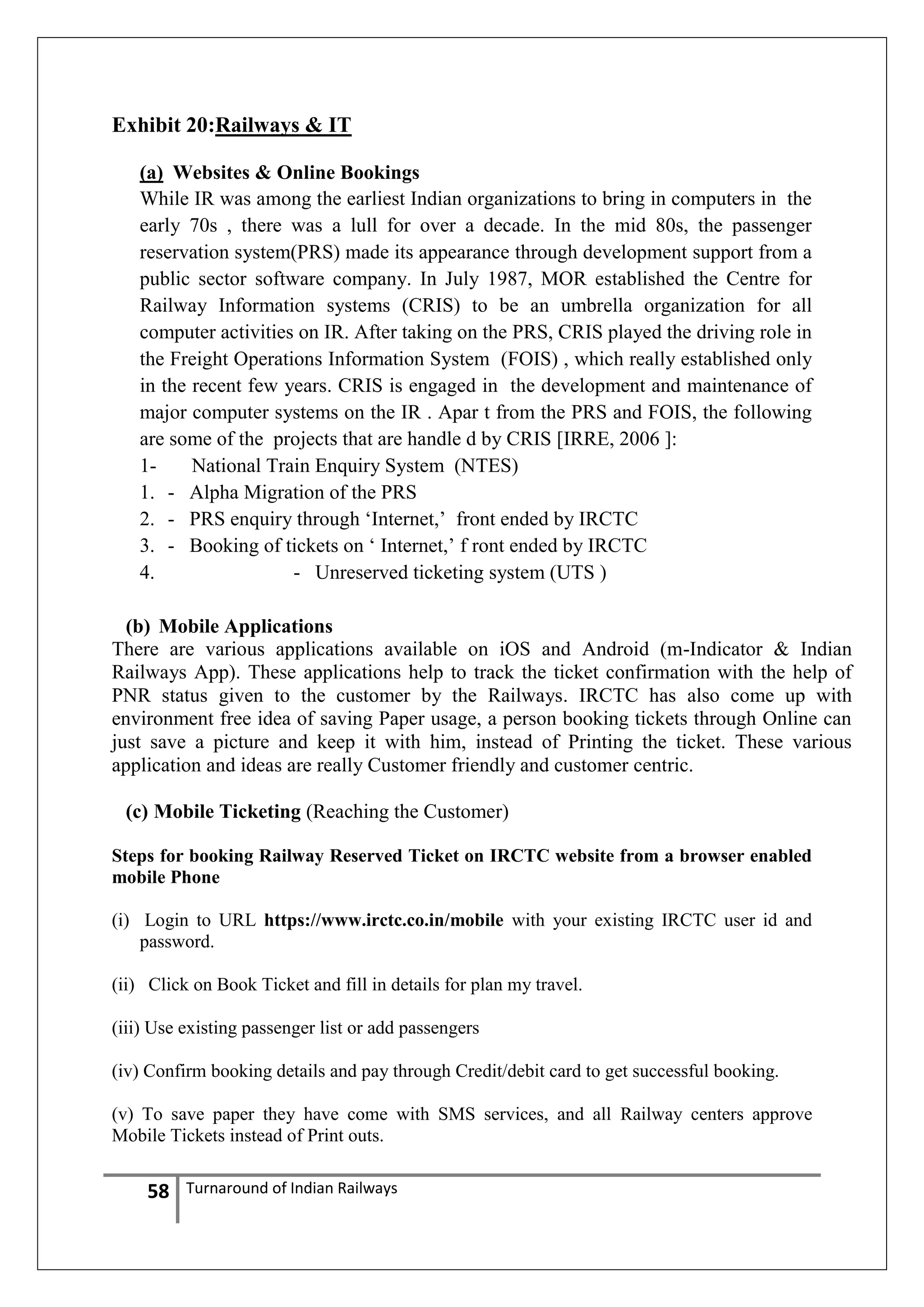 Exhibit 20:Railways & IT
(a) Websites & Online Bookings
While IR was among the earliest Indian organizations to bring in computers in the
early 70s , there was a lull for over a decade. In the mid 80s, the passenger
reservation system(PRS) made its appearance through development support from a
public sector software company. In July 1987, MOR established the Centre for
Railway Information systems (CRIS) to be an umbrella organization for all
computer activities on IR. After taking on the PRS, CRIS played the driving role in
the Freight Operations Information System (FOIS) , which really established only
in the recent few years. CRIS is engaged in the development and maintenance of
major computer systems on the IR . Apar t from the PRS and FOIS, the following
are some of the projects that are handle d by CRIS [IRRE, 2006 ]:
1National Train Enquiry System (NTES)
1. - Alpha Migration of the PRS
2. - PRS enquiry through ‗Internet,‘ front ended by IRCTC
3. - Booking of tickets on ‗ Internet,‘ f ront ended by IRCTC
4.
- Unreserved ticketing system (UTS )
(b) Mobile Applications
There are various applications available on iOS and Android (m-Indicator & Indian
Railways App). These applications help to track the ticket confirmation with the help of
PNR status given to the customer by the Railways. IRCTC has also come up with
environment free idea of saving Paper usage, a person booking tickets through Online can
just save a picture and keep it with him, instead of Printing the ticket. These various
application and ideas are really Customer friendly and customer centric.
(c) Mobile Ticketing (Reaching the Customer)
Steps for booking Railway Reserved Ticket on IRCTC website from a browser enabled
mobile Phone
(i) Login to URL https://www.irctc.co.in/mobile with your existing IRCTC user id and
password.
(ii) Click on Book Ticket and fill in details for plan my travel.
(iii) Use existing passenger list or add passengers
(iv) Confirm booking details and pay through Credit/debit card to get successful booking.
(v) To save paper they have come with SMS services, and all Railway centers approve
Mobile Tickets instead of Print outs.

58

Turnaround of Indian Railways

 