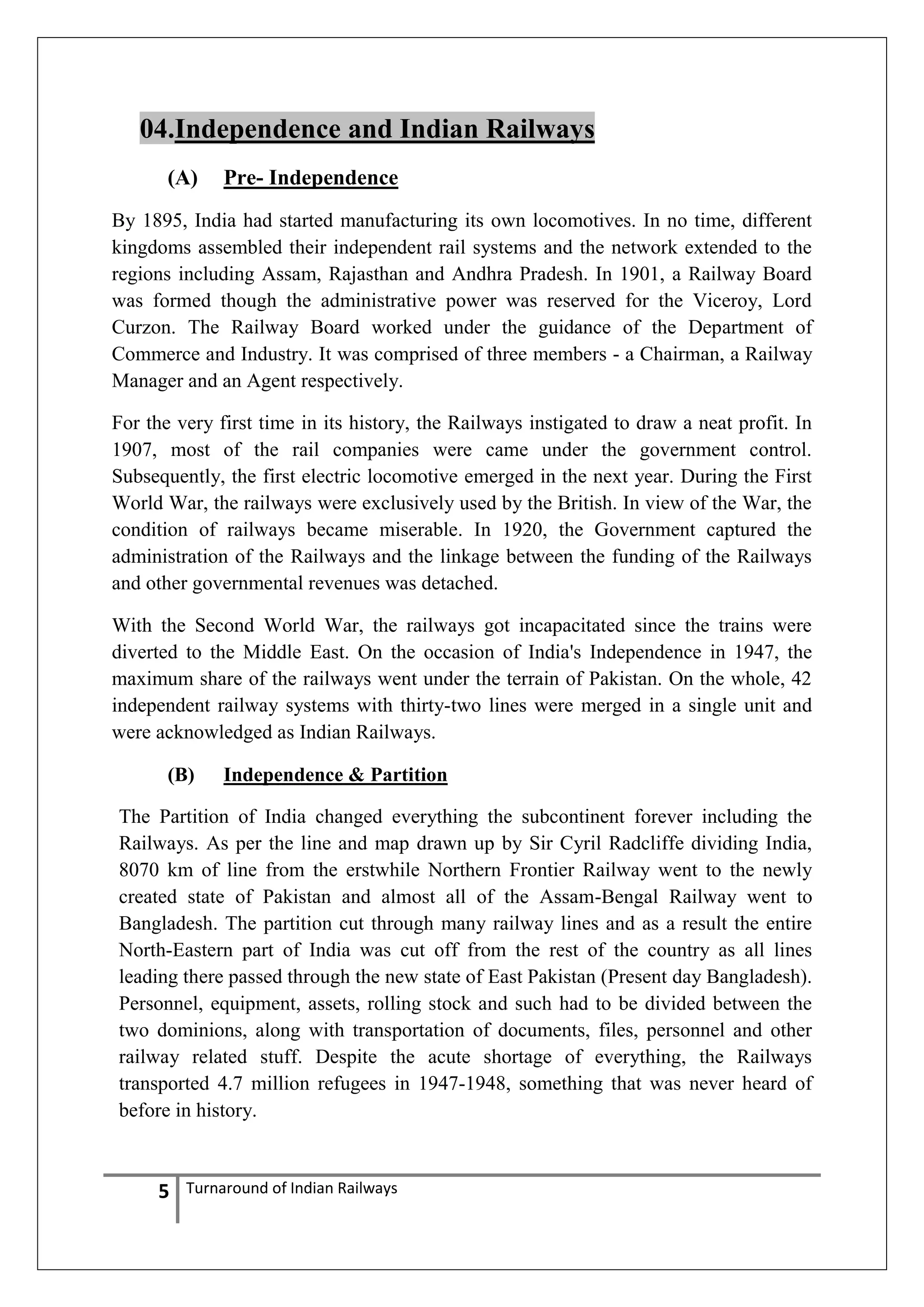04.Independence and Indian Railways
(A)

Pre- Independence

By 1895, India had started manufacturing its own locomotives. In no time, different
kingdoms assembled their independent rail systems and the network extended to the
regions including Assam, Rajasthan and Andhra Pradesh. In 1901, a Railway Board
was formed though the administrative power was reserved for the Viceroy, Lord
Curzon. The Railway Board worked under the guidance of the Department of
Commerce and Industry. It was comprised of three members - a Chairman, a Railway
Manager and an Agent respectively.
For the very first time in its history, the Railways instigated to draw a neat profit. In
1907, most of the rail companies were came under the government control.
Subsequently, the first electric locomotive emerged in the next year. During the First
World War, the railways were exclusively used by the British. In view of the War, the
condition of railways became miserable. In 1920, the Government captured the
administration of the Railways and the linkage between the funding of the Railways
and other governmental revenues was detached.
With the Second World War, the railways got incapacitated since the trains were
diverted to the Middle East. On the occasion of India's Independence in 1947, the
maximum share of the railways went under the terrain of Pakistan. On the whole, 42
independent railway systems with thirty-two lines were merged in a single unit and
were acknowledged as Indian Railways.
(B)

Independence & Partition

The Partition of India changed everything the subcontinent forever including the
Railways. As per the line and map drawn up by Sir Cyril Radcliffe dividing India,
8070 km of line from the erstwhile Northern Frontier Railway went to the newly
created state of Pakistan and almost all of the Assam-Bengal Railway went to
Bangladesh. The partition cut through many railway lines and as a result the entire
North-Eastern part of India was cut off from the rest of the country as all lines
leading there passed through the new state of East Pakistan (Present day Bangladesh).
Personnel, equipment, assets, rolling stock and such had to be divided between the
two dominions, along with transportation of documents, files, personnel and other
railway related stuff. Despite the acute shortage of everything, the Railways
transported 4.7 million refugees in 1947-1948, something that was never heard of
before in history.

5

Turnaround of Indian Railways

 