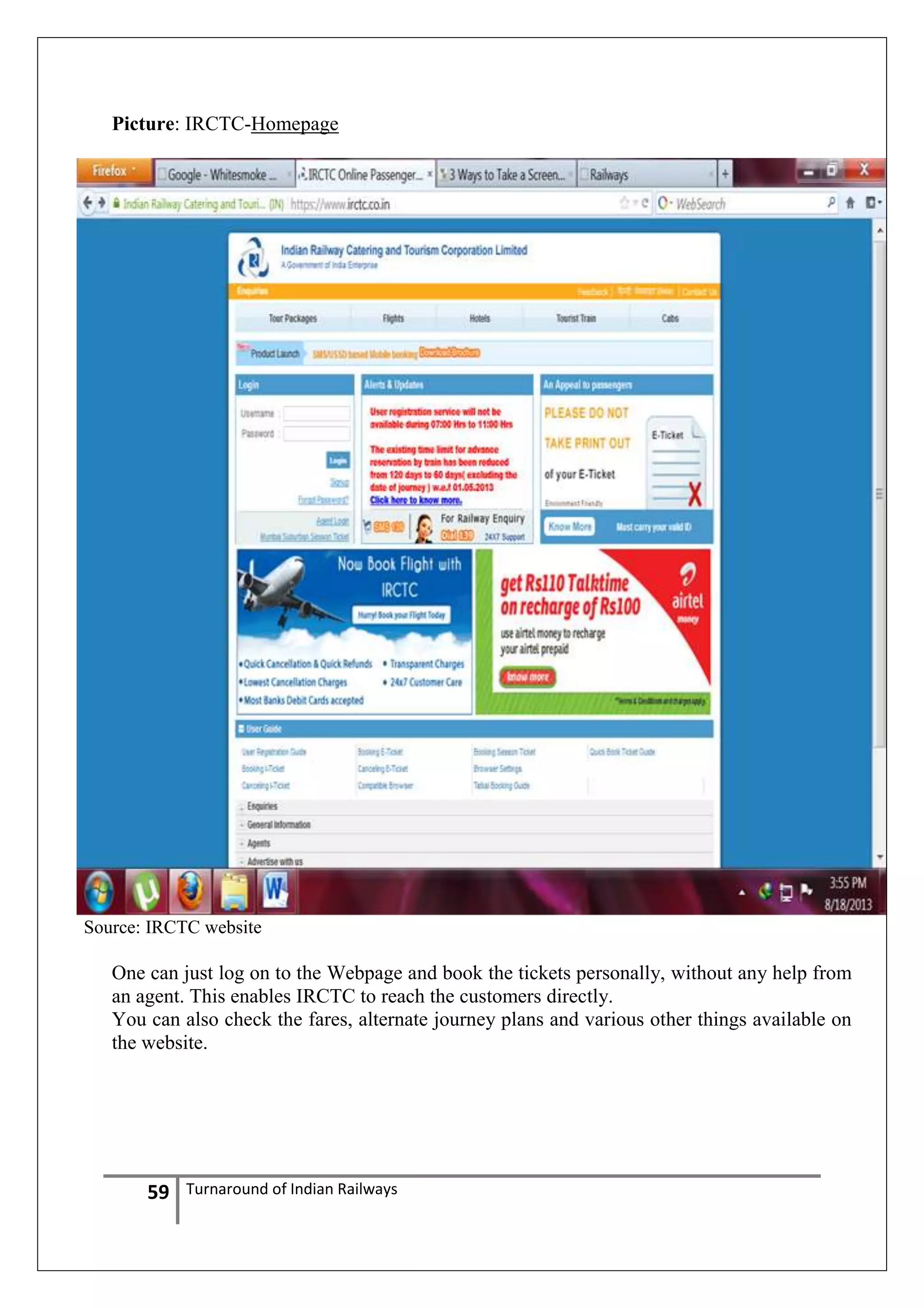 Picture: IRCTC-Homepage

Source: IRCTC website

One can just log on to the Webpage and book the tickets personally, without any help from
an agent. This enables IRCTC to reach the customers directly.
You can also check the fares, alternate journey plans and various other things available on
the website.

59

Turnaround of Indian Railways

 