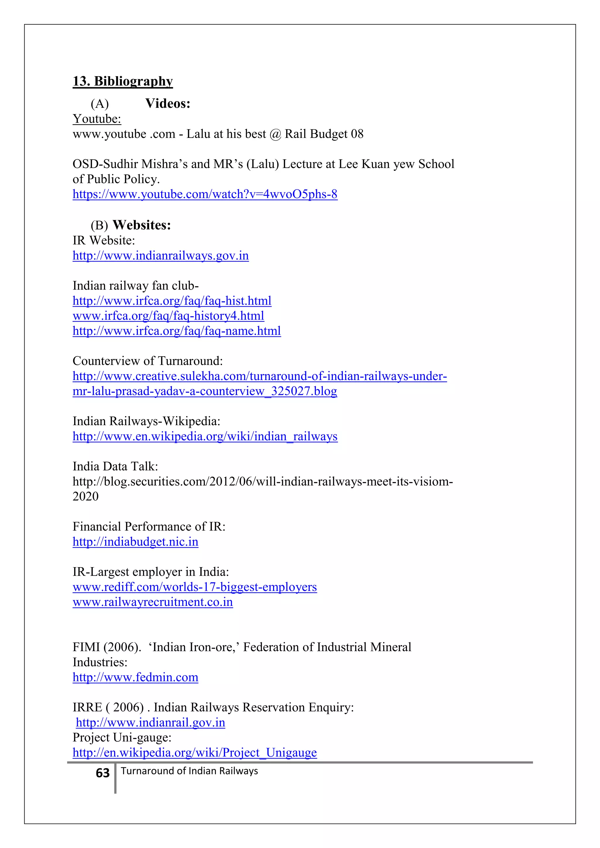 13. Bibliography
(A)
Videos:
Youtube:
www.youtube .com - Lalu at his best @ Rail Budget 08
OSD-Sudhir Mishra‘s and MR‘s (Lalu) Lecture at Lee Kuan yew School
of Public Policy.
https://www.youtube.com/watch?v=4wvoO5phs-8
(B) Websites:
IR Website:
http://www.indianrailways.gov.in
Indian railway fan clubhttp://www.irfca.org/faq/faq-hist.html
www.irfca.org/faq/faq-history4.html
http://www.irfca.org/faq/faq-name.html
Counterview of Turnaround:
http://www.creative.sulekha.com/turnaround-of-indian-railways-undermr-lalu-prasad-yadav-a-counterview_325027.blog
Indian Railways-Wikipedia:
http://www.en.wikipedia.org/wiki/indian_railways
India Data Talk:
http://blog.securities.com/2012/06/will-indian-railways-meet-its-visiom2020
Financial Performance of IR:
http://indiabudget.nic.in
IR-Largest employer in India:
www.rediff.com/worlds-17-biggest-employers
www.railwayrecruitment.co.in
FIMI (2006). ‗Indian Iron-ore,‘ Federation of Industrial Mineral
Industries:
http://www.fedmin.com
IRRE ( 2006) . Indian Railways Reservation Enquiry:
http://www.indianrail.gov.in
Project Uni-gauge:
http://en.wikipedia.org/wiki/Project_Unigauge

63

Turnaround of Indian Railways

 