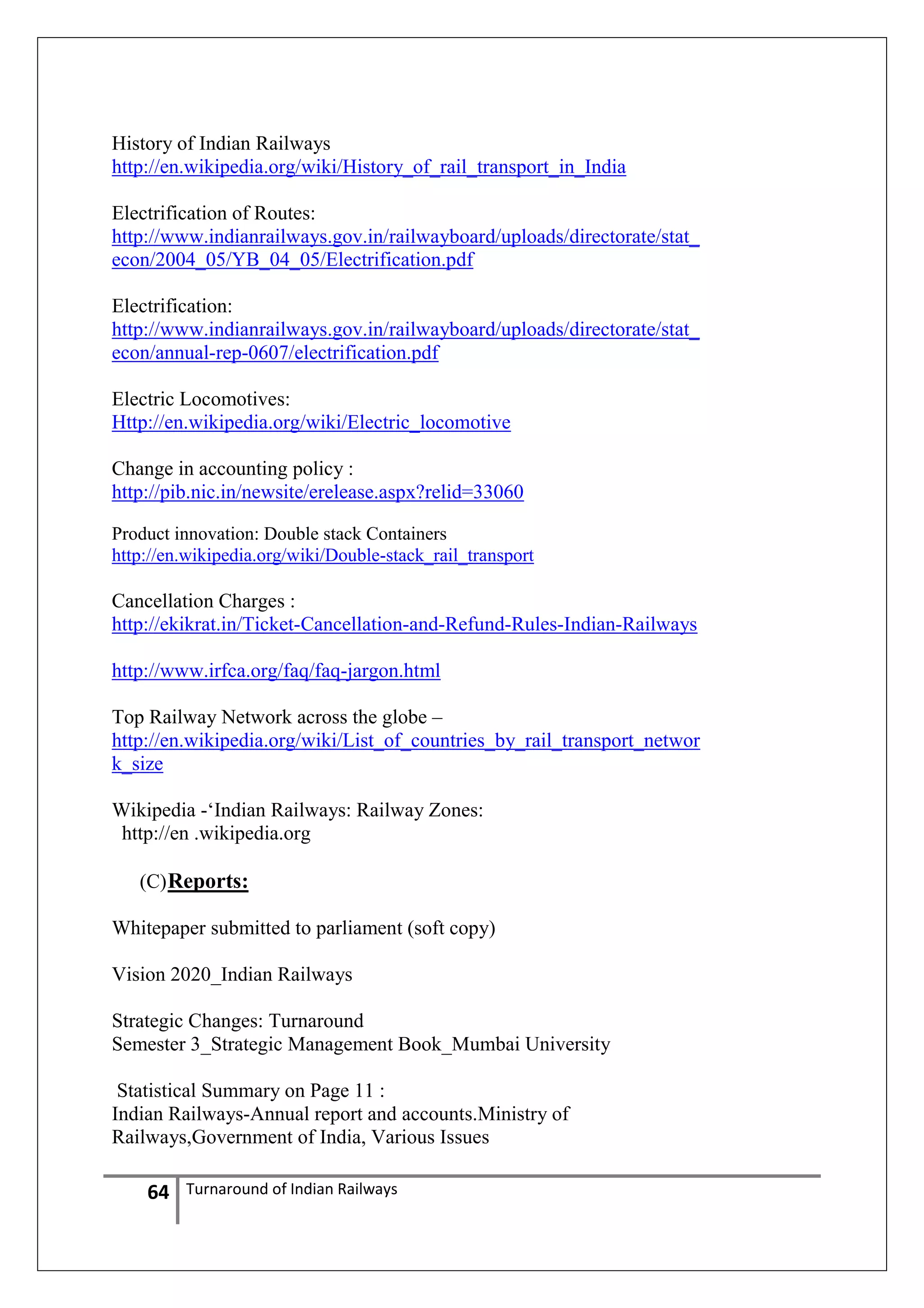 History of Indian Railways
http://en.wikipedia.org/wiki/History_of_rail_transport_in_India
Electrification of Routes:
http://www.indianrailways.gov.in/railwayboard/uploads/directorate/stat_
econ/2004_05/YB_04_05/Electrification.pdf
Electrification:
http://www.indianrailways.gov.in/railwayboard/uploads/directorate/stat_
econ/annual-rep-0607/electrification.pdf
Electric Locomotives:
Http://en.wikipedia.org/wiki/Electric_locomotive
Change in accounting policy :
http://pib.nic.in/newsite/erelease.aspx?relid=33060
Product innovation: Double stack Containers
http://en.wikipedia.org/wiki/Double-stack_rail_transport

Cancellation Charges :
http://ekikrat.in/Ticket-Cancellation-and-Refund-Rules-Indian-Railways
http://www.irfca.org/faq/faq-jargon.html
Top Railway Network across the globe –
http://en.wikipedia.org/wiki/List_of_countries_by_rail_transport_networ
k_size
Wikipedia -‗Indian Railways: Railway Zones:
http://en .wikipedia.org
(C) Reports:
Whitepaper submitted to parliament (soft copy)
Vision 2020_Indian Railways
Strategic Changes: Turnaround
Semester 3_Strategic Management Book_Mumbai University
Statistical Summary on Page 11 :
Indian Railways-Annual report and accounts.Ministry of
Railways,Government of India, Various Issues

64

Turnaround of Indian Railways

 
