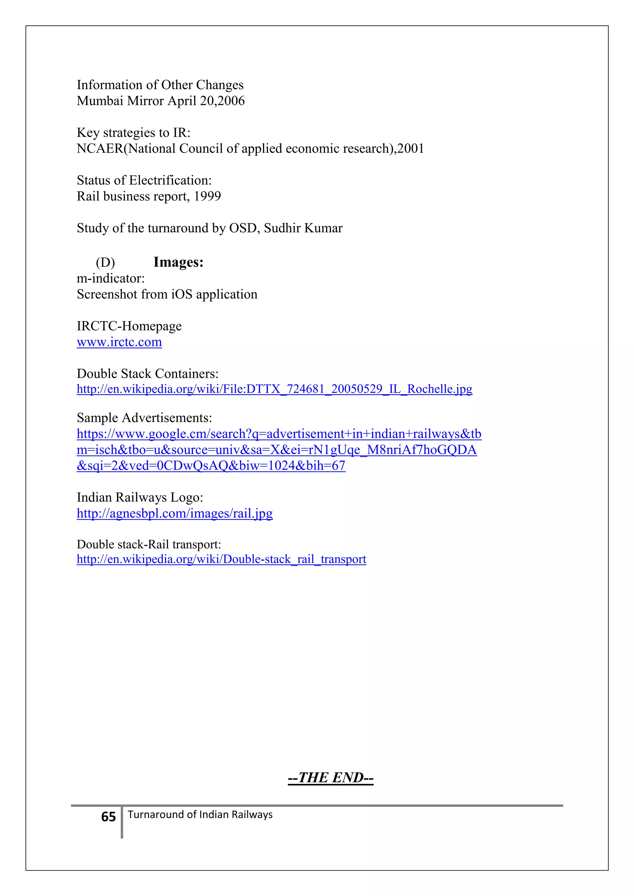 Information of Other Changes
Mumbai Mirror April 20,2006
Key strategies to IR:
NCAER(National Council of applied economic research),2001
Status of Electrification:
Rail business report, 1999
Study of the turnaround by OSD, Sudhir Kumar
(D)
Images:
m-indicator:
Screenshot from iOS application
IRCTC-Homepage
www.irctc.com
Double Stack Containers:
http://en.wikipedia.org/wiki/File:DTTX_724681_20050529_IL_Rochelle.jpg

Sample Advertisements:
https://www.google.cm/search?q=advertisement+in+indian+railways&tb
m=isch&tbo=u&source=univ&sa=X&ei=rN1gUqe_M8nriAf7hoGQDA
&sqi=2&ved=0CDwQsAQ&biw=1024&bih=67
Indian Railways Logo:
http://agnesbpl.com/images/rail.jpg
Double stack-Rail transport:
http://en.wikipedia.org/wiki/Double-stack_rail_transport

--THE END-65

Turnaround of Indian Railways

 