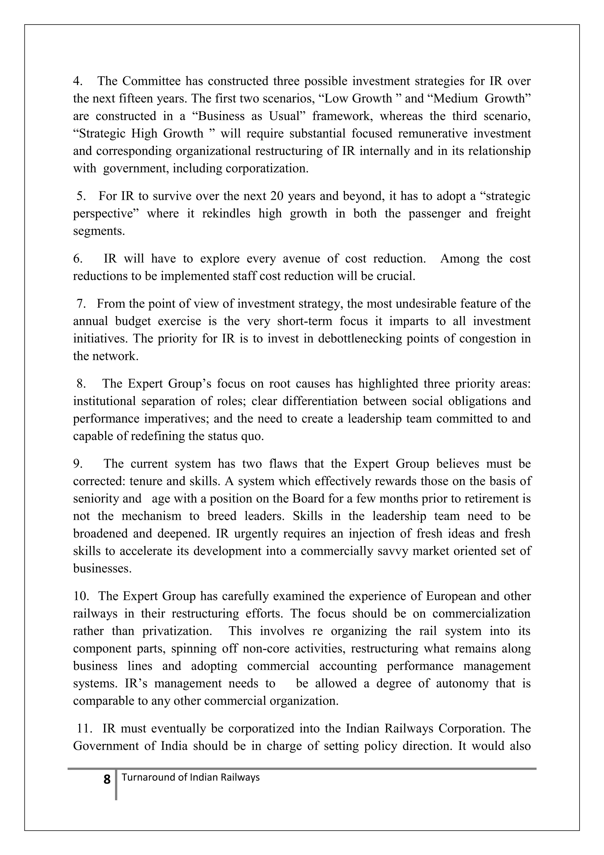 4. The Committee has constructed three possible investment strategies for IR over
the next fifteen years. The first two scenarios, ―Low Growth ‖ and ―Medium Growth‖
are constructed in a ―Business as Usual‖ framework, whereas the third scenario,
―Strategic High Growth ‖ will require substantial focused remunerative investment
and corresponding organizational restructuring of IR internally and in its relationship
with government, including corporatization.
5. For IR to survive over the next 20 years and beyond, it has to adopt a ―strategic
perspective‖ where it rekindles high growth in both the passenger and freight
segments.
6.
IR will have to explore every avenue of cost reduction.
reductions to be implemented staff cost reduction will be crucial.

Among the cost

7. From the point of view of investment strategy, the most undesirable feature of the
annual budget exercise is the very short-term focus it imparts to all investment
initiatives. The priority for IR is to invest in debottlenecking points of congestion in
the network.
8. The Expert Group‘s focus on root causes has highlighted three priority areas:
institutional separation of roles; clear differentiation between social obligations and
performance imperatives; and the need to create a leadership team committed to and
capable of redefining the status quo.
9.
The current system has two flaws that the Expert Group believes must be
corrected: tenure and skills. A system which effectively rewards those on the basis of
seniority and age with a position on the Board for a few months prior to retirement is
not the mechanism to breed leaders. Skills in the leadership team need to be
broadened and deepened. IR urgently requires an injection of fresh ideas and fresh
skills to accelerate its development into a commercially savvy market oriented set of
businesses.
10. The Expert Group has carefully examined the experience of European and other
railways in their restructuring efforts. The focus should be on commercialization
rather than privatization. This involves re organizing the rail system into its
component parts, spinning off non-core activities, restructuring what remains along
business lines and adopting commercial accounting performance management
systems. IR‘s management needs to
be allowed a degree of autonomy that is
comparable to any other commercial organization.
11. IR must eventually be corporatized into the Indian Railways Corporation. The
Government of India should be in charge of setting policy direction. It would also

8

Turnaround of Indian Railways

 