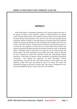 HOME AUTOMATION USING NODEMCU & BLYNK
JSPM’s Bhivrabai Sawant Polytechnic, Wagholi. Dept.of E&TC Page | 1
ABSTRACT
With advancement of Automation technology, life is getting simpler and easier in
all aspects. In today’s world Automatic systems are being preferred over manual
system. With the rapid increase in the number of users of internet over the past decade
has made Internet a part and parcel of life, and IoT is the latest and emerging internet
technology. Internet of things is a growing network of everyday object-from industrial
machine to consumer goods that can share information and complete tasks while you
are busy with other activities. Wireless Home Automation system (HAS) using IoT is
a system that uses computers or mobile devices to control basic home functions and
features automatically through internet from anywhere around the world, an automated
home is sometimes called a smart home. It is meant to save the electric power and
human energy. The home automation system differs from other system by allowing
the user to operate the system from anywhere around the world through internet
connection. In this paper we present a Home Automation system(HAS) using Blynk
Community that employs the integration of cloud networking, wireless
communication, to provide the user with remote control of various lights, fans, and
appliances within their home and storing the data in the cloud. The system will
automatically change on the basis of sensors’ data. This system is designed to be low
cost and expandable allowing a variety of devices to be controlled
 