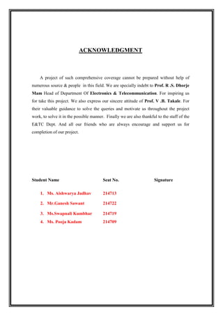ACKNOWLEDGMENT
A project of such comprehensive coverage cannot be prepared without help of
numerous source & people in this field. We are specially indebt to Prof. R .S. Dhorje
Mam Head of Department Of Electronics & Telecommunication. For inspiring us
for take this project. We also express our sincere attitude of Prof. V .B. Takale. For
their valuable guidance to solve the queries and motivate us throughout the project
work, to solve it in the possible manner. Finally we are also thankful to the staff of the
E&TC Dept. And all our friends who are always encourage and support us for
completion of our project.
Student Name Seat No. Signature
1. Ms. Aishwarya Jadhav 214713
2. Mr.Ganesh Sawant 214722
3. Ms.Swapnali Kumbhar 214719
4. Ms. Pooja Kadam 214709
 