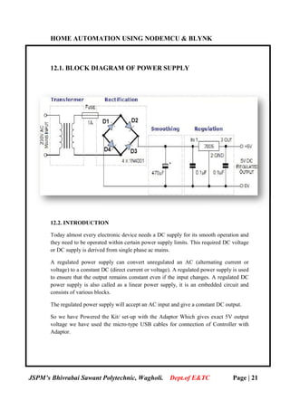 HOME AUTOMATION USING NODEMCU & BLYNK
JSPM’s Bhivrabai Sawant Polytechnic, Wagholi.
12.1. BLOCK DIA
12.2. INTRODUCTION
Today almost every electronic device needs a DC supply for its smooth operation and
they need to be operated within certain power supply limits. This required DC voltage
or DC supply is derived from single phase ac mains.
A regulated power supply can convert unregulated an AC (alternating current or
voltage) to a constant DC (direct current or voltage).
to ensure that the output remains constant even if the input changes. A regulated DC
power supply is also called as a linear power supply, it is an embedded circuit and
consists of various blocks.
The regulated power supply will accept an AC input and give a constant DC output.
So we have Powered the Kit/ set
voltage we have used the micro
Adaptor.
HOME AUTOMATION USING NODEMCU & BLYNK
JSPM’s Bhivrabai Sawant Polytechnic, Wagholi. Dept.of E&TC
BLOCK DIAGRAM OF POWER SUPPLY
.2. INTRODUCTION
Today almost every electronic device needs a DC supply for its smooth operation and
operated within certain power supply limits. This required DC voltage
or DC supply is derived from single phase ac mains.
A regulated power supply can convert unregulated an AC (alternating current or
voltage) to a constant DC (direct current or voltage). A regulated power supply is used
to ensure that the output remains constant even if the input changes. A regulated DC
power supply is also called as a linear power supply, it is an embedded circuit and
consists of various blocks.
The regulated power supply will accept an AC input and give a constant DC output.
So we have Powered the Kit/ set-up with the Adaptor Which gives exact 5V output
voltage we have used the micro-type USB cables for connection of Controller with
HOME AUTOMATION USING NODEMCU & BLYNK
of E&TC Page | 21
Today almost every electronic device needs a DC supply for its smooth operation and
operated within certain power supply limits. This required DC voltage
A regulated power supply can convert unregulated an AC (alternating current or
A regulated power supply is used
to ensure that the output remains constant even if the input changes. A regulated DC
power supply is also called as a linear power supply, it is an embedded circuit and
The regulated power supply will accept an AC input and give a constant DC output.
up with the Adaptor Which gives exact 5V output
type USB cables for connection of Controller with
 