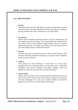 HOME AUTOMATION USING NODEMCU & BLYNK
JSPM’s Bhivrabai Sawant Polytechnic, Wagholi. Dept.of E&TC Page | 24
14.1. ADVANTAGES
1. Savings:
Smart thermostats and smart light bulbs save energy, cutting utility costs over
time. Some home automation technologies monitor water usage, too, helping to
prevent exorbitant wate r bills. Certain devices even offer rebates.
2. Convenience:
Because home automation technology performs rote tasks automatically, end
users experience great convenience. Lots of smart gadgets are compatible with
one another, and you can set different triggers between devices to automate
regular home processes. For instance, you could set your smart locks to turn on
your smart lighting when you unlock the front door.
.
3. Control:
Consumers also choose smart home devices to better control functions within
the home. With home automation technology, you can know what’s happening
inside your home at all times.
4. Comfort:
Some people use smart technology to record shows or to play music
throughout the home. Connected devices can also help create a comfortable
atmosphere—they provide intelligent and adaptive lighting, sound, and
temperature, which can all help create an inviting environment.
5. Peace of Mind:
Finally, many consumers invest in home automation technology for peace of
mind. A new mom or dad can check on their little one thanks to smart cameras
and other technologies. Or, if you can’t remember whether you closed the
garage after you left, you can verify remotely with an app.
 