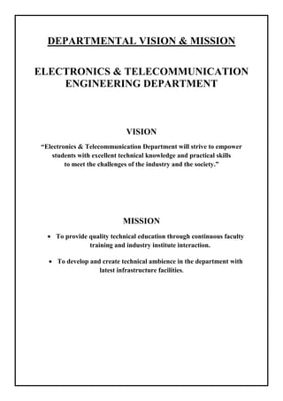 DEPARTMENTAL VISION & MISSION
ELECTRONICS & TELECOMMUNICATION
ENGINEERING DEPARTMENT
VISION
“Electronics & Telecommunication Department will strive to empower
students with excellent technical knowledge and practical skills
to meet the challenges of the industry and the society.”
MISSION
• To provide quality technical education through continuous faculty
training and industry institute interaction.
• To develop and create technical ambience in the department with
latest infrastructure facilities.
 