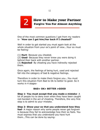 12

One of the most common questions I get from my readers
is- "How can I get him/her back if I cheated?"
Well in order to get started you must again look at the
whole situation from your ex's point of view...Your ex must
be feeling(1) Hurt- Because you cheated.
(2) Used- Because they never knew you were doing it
behind their back with another partner.
(3) Rejected- By cheating you have indirectly rejected
them.
Once again, the feelings of being hurt, used and rejected
fall into the category of bad & negative feelings.
Therefore in order to make them forgive you...You must
turn this situation from Bad to Ok to better to good. So it
works in 4 stagesBAD> OK> BETTER >GOOD
Step 1- You must accept that you made a mistake- A
lot of people try to deny even when they have been caught
red-handed in the act of cheating. Therefore, the very first
step is to admit to your mistake.
Step 2- Show your ex that you understand how they
feel- A major reason why some people never get forgiven
is because they fail to acknowledge how their ex feels. You
must express that you understand you have hurt
them...This can be done by saying-

 