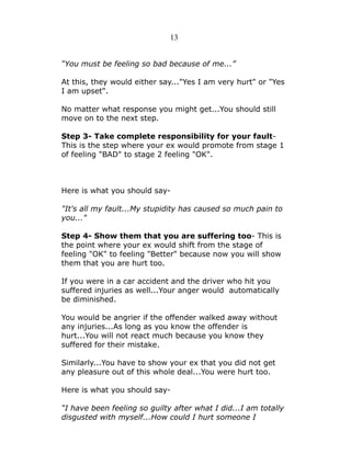 13
“You must be feeling so bad because of me...”
At this, they would either say..."Yes I am very hurt" or "Yes
I am upset".
No matter what response you might get...You should still
move on to the next step.
Step 3- Take complete responsibility for your faultThis is the step where your ex would promote from stage 1
of feeling "BAD" to stage 2 feeling "OK".

Here is what you should say"It's all my fault...My stupidity has caused so much pain to
you..."
Step 4- Show them that you are suffering too- This is
the point where your ex would shift from the stage of
feeling "OK" to feeling "Better" because now you will show
them that you are hurt too.
If you were in a car accident and the driver who hit you
suffered injuries as well...Your anger would automatically
be diminished.
You would be angrier if the offender walked away without
any injuries...As long as you know the offender is
hurt...You will not react much because you know they
suffered for their mistake.
Similarly...You have to show your ex that you did not get
any pleasure out of this whole deal...You were hurt too.
Here is what you should say“I have been feeling so guilty after what I did...I am totally
disgusted with myself...How could I hurt someone I

 
