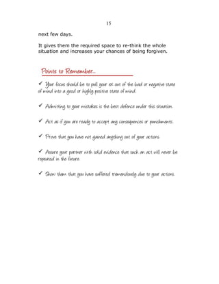 15
next few days.
It gives them the required space to re-think the whole
situation and increases your chances of being forgiven.

✓ Your focus should be to pull your ex out of the bad or negative state

of mind into a good or highly positive state of mind.
✓ Admitting to your mistakes is the best defence under this situation.
✓ Act as if you are ready to accept any consequences or punishments.
✓ Prove that you have not gained anything out of your actions.
✓ Assure your partner with solid evidence that such an act will never be

repeated in the future.

✓ Show them that you have suffered tremendously due to your actions.

 