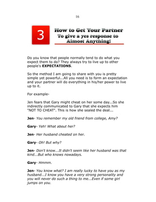 16

Do you know that people normally tend to do what you
expect them to do? They always try to live up to other
people's EXPECTATIONS.
So the method I am going to share with you is pretty
simple yet powerful...All you need is to form an expectation
and your partner will do everything in his/her power to live
up to it.
For exampleJen fears that Gary might cheat on her some day...So she
indirectly communicated to Gary that she expects him
"NOT TO CHEAT". This is how she sealed the deal...
Jen- You remember my old friend from college, Amy?
Gary- Yeh! What about her?
Jen- Her husband cheated on her.
Gary- Oh! But why?
Jen- Don't know...It didn't seem like her husband was that
kind...But who knows nowadays.
Gary- Hmmm.
Jen- You know what? I am really lucky to have you as my
husband...I know you have a very strong personality and
you will never do such a thing to me...Even if some girl
jumps on you.

 