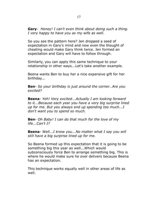 17
Gary- Honey! I can't even think about doing such a thing.
I very happy to have you as my wife as well.
So you see the pattern here? Jen dropped a seed of
expectation in Gary's mind and now even the thought of
cheating would make Gary think twice. Jen formed an
expectation and Gary will have to follow through.
Similarly, you can apply this same technique to your
relationship in other ways...Let's take another example.
Beena wants Ben to buy her a nice expensive gift for her
birthday...
Ben- So your birthday is just around the corner…Are you
excited?
Beena- Yeh! Very excited...Actually I am looking forward
to it...Because each year you have a very big surprise lined
up for me. But you always end up spending too much...I
don't want you to spend so much.
Ben- Oh Baby! I can do that much for the love of my
life...Can't I?
Beena- Well...I know you...No matter what I say you will
still have a big surprise lined up for me.
So Beena formed up this expectation that it is going to be
something big this year as well...Which would
subconsciously force Ben to arrange something big. This is
where he would make sure he over delivers because Beena
has an expectation.
This technique works equally well in other areas of life as
well.

 
