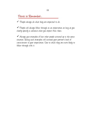 18

✓ People always do what they are expected to do.

✓ People will always follow through on an expectation as long as you
clearly specify in advance what you expect from them.
✓ Always give examples of how other people screwed up in the same
situation. Giving such examples will increase your partner's level of
commitment to your expectation. Due to which they are more likely to
follow through with it.

 