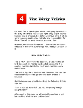 19

Ok Now! This is the chapter where I am going to reveal all
the dirty little tricks you can use right away to get your ex
back or stop a breakup. But before we move on to it let me
warn you once again...I do not take any responsibility for
these. You will be using these at your own risk.
However, one thing is for certain...These tricks are damn
effective & they work surprisingly well. Ready? Let's get to
it.
Dirty Little Trick 1This is what I discovered by accident...I was sending an
SMS to one of my friends but I ended up sending it to
another number right below my friends number on my
phone book.
That was a big "AHA" moment and I realized that this can
be successfully used to get one's ex back or stop a
breakup.
So this is what you should do...Send the following SMS to
your ex"Yeh! It was so much fun...So you are picking me up
tonight right?"
After reading this, your ex will probably send you a text
back asking what are you talking about?

 