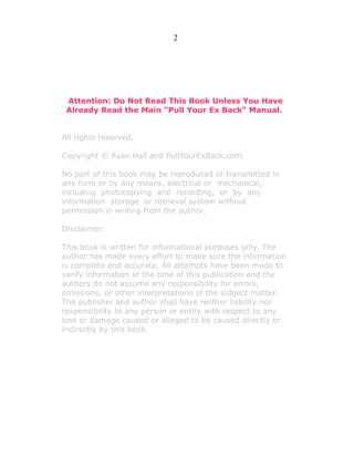 2

Attention: Do Not Read This Book Unless You Have
Already Read the Main "Pull Your Ex Back" Manual.
All rights reserved.
Copyright © Ryan Hall and PullYourExBack.com
No part of this book may be reproduced or transmitted in
any form or by any means, electrical or mechanical,
including photocopying and recording, or by any
information storage or retrieval system without
permission in writing from the author.
Disclaimer:
This book is written for informational purposes only. The
author has made every effort to make sure the information
is complete and accurate. All attempts have been made to
verify information at the time of this publication and the
authors do not assume any responsibility for errors,
omissions, or other interpretations of the subject matter.
The publisher and author shall have neither liability nor
responsibility to any person or entity with respect to any
loss or damage caused or alleged to be caused directly or
indirectly by this book.

 