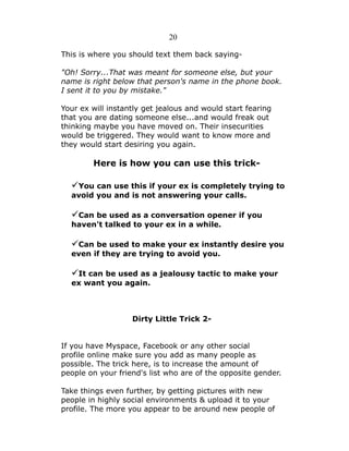 20
This is where you should text them back saying"Oh! Sorry...That was meant for someone else, but your
name is right below that person's name in the phone book.
I sent it to you by mistake."
Your ex will instantly get jealous and would start fearing
that you are dating someone else...and would freak out
thinking maybe you have moved on. Their insecurities
would be triggered. They would want to know more and
they would start desiring you again.

Here is how you can use this trick-

✓You can use this if your ex is completely trying to
avoid you and is not answering your calls.

✓Can be used as a conversation opener if you
haven't talked to your ex in a while.

✓Can be used to make your ex instantly desire you
even if they are trying to avoid you.

✓It can be used as a jealousy tactic to make your
ex want you again.

Dirty Little Trick 2If you have Myspace, Facebook or any other social
profile online make sure you add as many people as
possible. The trick here, is to increase the amount of
people on your friend's list who are of the opposite gender.
Take things even further, by getting pictures with new
people in highly social environments & upload it to your
profile. The more you appear to be around new people of

 
