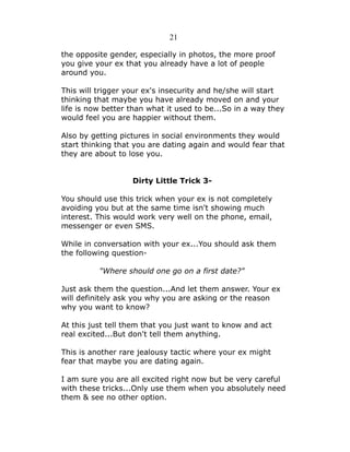 21
the opposite gender, especially in photos, the more proof
you give your ex that you already have a lot of people
around you.
This will trigger your ex's insecurity and he/she will start
thinking that maybe you have already moved on and your
life is now better than what it used to be...So in a way they
would feel you are happier without them.
Also by getting pictures in social environments they would
start thinking that you are dating again and would fear that
they are about to lose you.
Dirty Little Trick 3You should use this trick when your ex is not completely
avoiding you but at the same time isn't showing much
interest. This would work very well on the phone, email,
messenger or even SMS.
While in conversation with your ex...You should ask them
the following question"Where should one go on a first date?"
Just ask them the question...And let them answer. Your ex
will definitely ask you why you are asking or the reason
why you want to know?
At this just tell them that you just want to know and act
real excited...But don't tell them anything.
This is another rare jealousy tactic where your ex might
fear that maybe you are dating again.
I am sure you are all excited right now but be very careful
with these tricks...Only use them when you absolutely need
them & see no other option.

 